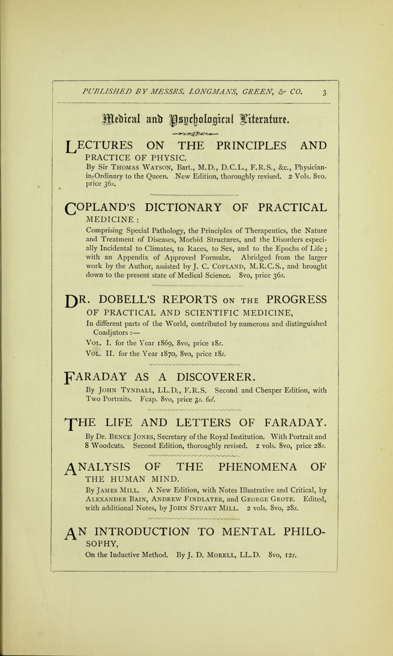 LECTURES ON THE PRINCIPLES AND PRACTICE OF PHYSIC. By Sir Thomas Watson, Bart., M.D., D.C.L., F.R.S., &c, Physician- inrOrdinary to the Queen. New Edition, thoroughly revised. 2 Vols. 8vo. price 3 6j. (COPLAND'S DICTIONARY OF PRACTICAL MEDICINE : Comprising Special Pathology, the Principles of Therapeutics, the Nature and Treatment of Diseases, Morbid Structures, and the Disorders especi- ally Incidental to Climates, to Races, to Sex, and to the Epochs of Life ; with an Appendix of Approved Formulae. Abridged from the larger work by the Author, assisted by J. C. Copland, M.R.C.S., and brought down to the present state of Medical Science. 8vo, price 36s. J)R. DOBELL'S REPORTS on the PROGRESS OF PRACTICAL AND SCIENTIFIC MEDICINE, In different parts of the World, contributed by numerous and distinguished Coadjutors :— Vol. I. for the Year 1869, 8vo, price iSs. Vol. II. for the Year 1870, 8vo, price i8.r. PAR AD AY AS A DISCOVERER. By John Tyndall, LL.D., F.R.S. Second and Cheaper Edition, with Two Portraits. Fcap. 8vo, price $s. 6d. ^HE LIFE AND LETTERS OF FARADAY. By Dr. Bence Jones, Secretary of the Royal Institution. With Portrait and 8 Woodcuts. Second Edition, thoroughly revised. 2 vols. 8vo, price 28j\ ANALYSIS OF THE PHENOMENA OF THE HUMAN MIND. By James Mill. A New Edition, with Notes Illustrative and Critical, by Alexander Bain, Andrew Findlater, and George Grote. Edited, with additional Notes, by John Stuart Mill. 2 vols. 8vo, 28^. J\N INTRODUCTION TO MENTAL PHILO- SOPHY, On the Inductive Method. By J. D. Morell, LL.D. 8vo, 12s.