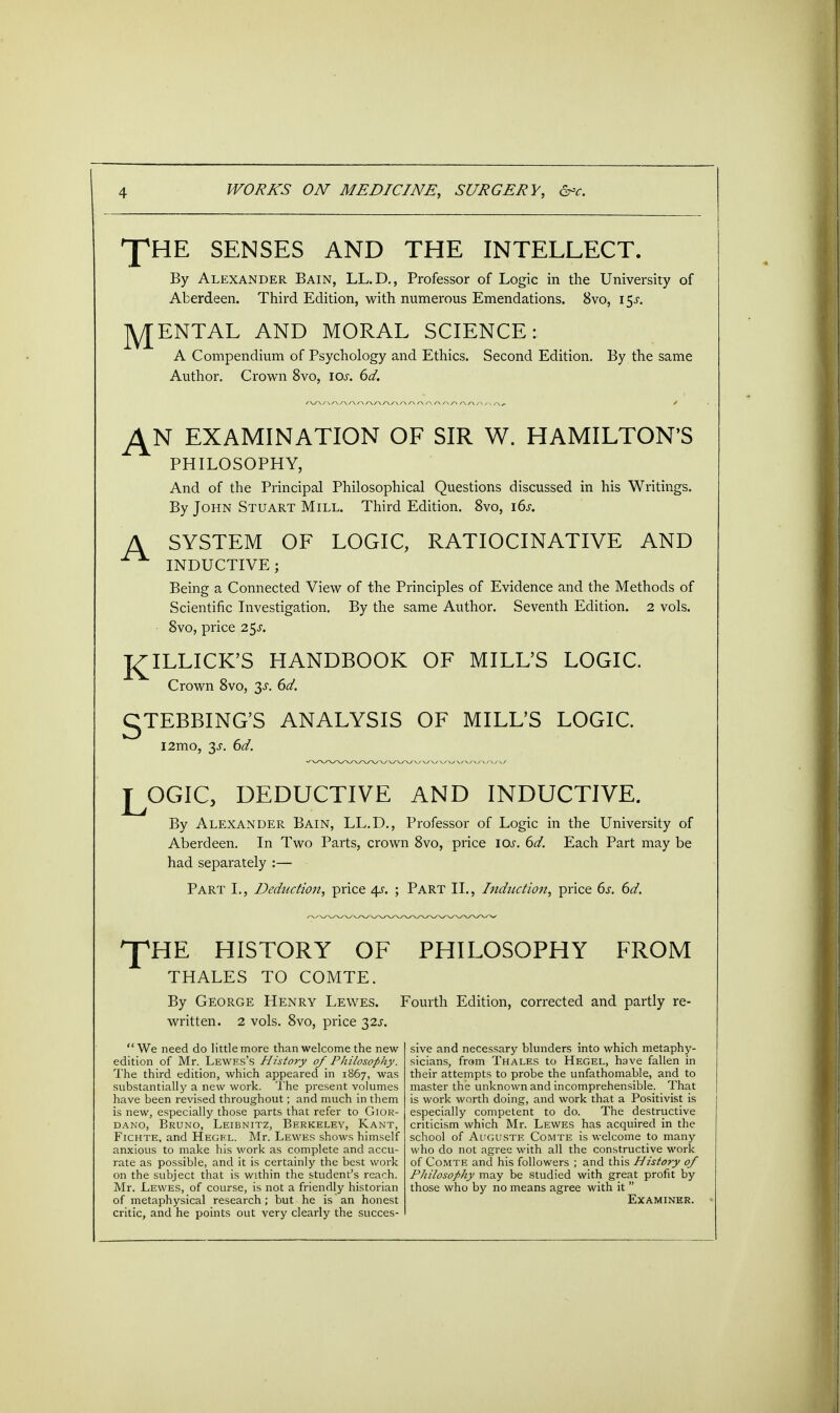 ^HE SENSES AND THE INTELLECT. By Alexander Bain, LL.D., Professor of Logic in the University of Aberdeen. Third Edition, with numerous Emendations. 8vo, i$s. RENTAL AND MORAL SCIENCE: A Compendium of Psychology and Ethics. Second Edition. By the same Author. Crown 8vo, 10s. 6d. J±N EXAMINATION OF SIR W. HAMILTON'S PHILOSOPHY, And of the Principal Philosophical Questions discussed in his Writings. By John Stuart Mill. Third Edition. 8vo, 16s. A SYSTEM OF LOGIC, RATIOCINATIVE AND INDUCTIVE; Being a Connected View of the Principles of Evidence and the Methods of Scientific Investigation. By the same Author. Seventh Edition. 2 vols. 8vo, price 2$s. I^ILLICK'S HANDBOOK OF MILL'S LOGIC. Crown 8vo, 3-r. 6d. gTEBBING'S ANALYSIS OF MILL'S LOGIC. l2mo, 3J. 6d. LOGIC, DEDUCTIVE AND INDUCTIVE. By Alexander Bain, LL.D., Professor of Logic in the University of Aberdeen. In Two Parts, crown 8vo, price 10s. 6d. Each Part may be had separately :— Part I., Deduction, price 4s. ; Part II., Induction, price 6s. 6d. 'pHE HISTORY OF PHILOSOPHY FROM THALES TO COMTE. By George Henry Lewes. Fourth Edition, corrected and partly re- written. 2 vols. 8vo, price 32J. We need do little more than welcome the new edition of Mr. Lewes's History of Philosophy. The third edition, which appeared in 1867, was substantially a new work. The present volumes have been revised throughout; and much in them is new, especially those parts that refer to Gior- dano, Bruno, Leibnitz, Berkeley, Kant, Fichte, and Hegel. Mr. Lewes shows himself anxious to make his work as complete and accu- rate as possible, and it is certainly the best work on the subject that is within the student's reach. Mr. Lewes, of course, is not a friendly historian of metaphysical research; but he is an honest critic, and he points out very clearly the succes- sive and necessary blunders into which metaphy- sicians, from Thales to Hegel, have fallen in their attempts to probe the unfathomable, and to master the unknown and incomprehensible. That is work worth doing, and work that a Positivist is especially competent to do. The destructive criticism which Mr. Lewes has acquired in the school of Auguste Comte is welcome to many who do not agree with all the constructive work of Comte and his followers ; and this History of Philosophy may be studied with great profit by those who by no means agree with it  Examiner.