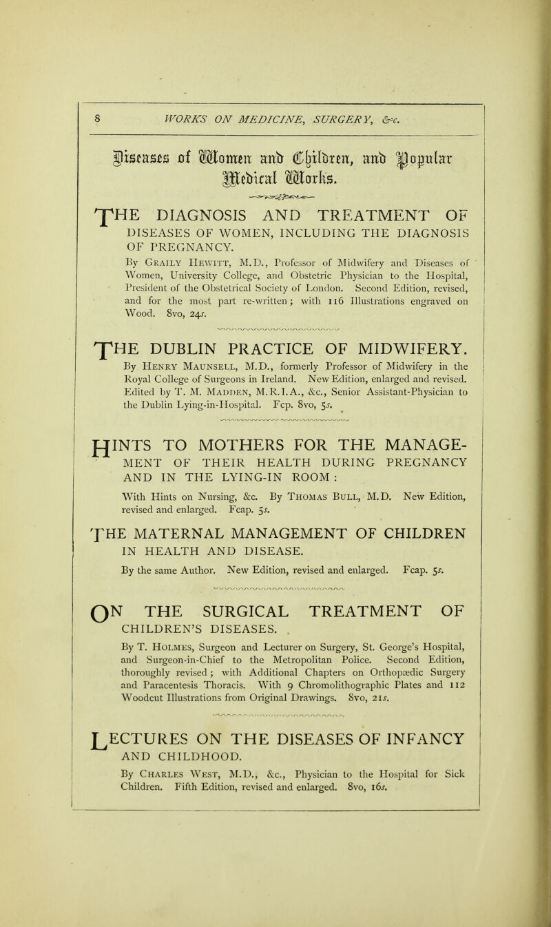 $wwm of W&omm astir €$foxm> atib ^popular ft eirkal Marks. ^HE DIAGNOSIS AND TREATMENT OF DISEASES OF WOMEN, INCLUDING THE DIAGNOSIS OF PREGNANCY. By Graily Hewitt, M.D., Professor of Midwifery and Diseases of ' Women, University College, and Obstetric Physician to the Hospital, President of the Obstetrical Society of London. Second Edition, revised, and for the most part re-written; with 116 Illustrations engraved on Wood. 8vo, 24s. THE DUBLIN PRACTICE OF MIDWIFERY. By Henry Maunsell, M.D., formerly Professor of Midwifery in the Royal College of Surgeons in Ireland. New Edition, enlarged and revised. Edited by T. M. Madden, M.R.I.A., &c, Senior Assistant-Physician to the Dublin Lying-in-Hospital. Fcp. 8vo, $s. JOINTS TO MOTHERS FOR THE MANAGE- MENT OF THEIR HEALTH DURING PREGNANCY AND IN THE LYING-IN ROOM : With Hints on Nursing, &c. By Thomas Bull, M.D. New Edition, revised and enlarged. Fcap. $s. THE MATERNAL MANAGEMENT OF CHILDREN IN HEALTH AND DISEASE. By the same Author. New Edition, revised and enlarged. Fcap. $s. QN THE SURGICAL TREATMENT OF CHILDREN'S DISEASES. . By T. Holmes, Surgeon and Lecturer on Surgery, St. George's Hospital, and Surgeon-in-Chief to the Metropolitan Police. Second Edition, thoroughly revised; with Additional Chapters on Orthopaedic Surgery and Paracentesis Thoracis. With 9 Chromolithographic Plates and 112 Woodcut Illustrations from Original Drawings. 8vo, 21s. LECTURES ON THE DISEASES OF INFANCY AND CHILDHOOD. By Charles West, M.D., &c, Physician to the Hospital for Sick Children. Fifth Edition, revised and enlarged. 8vo, i6j-.