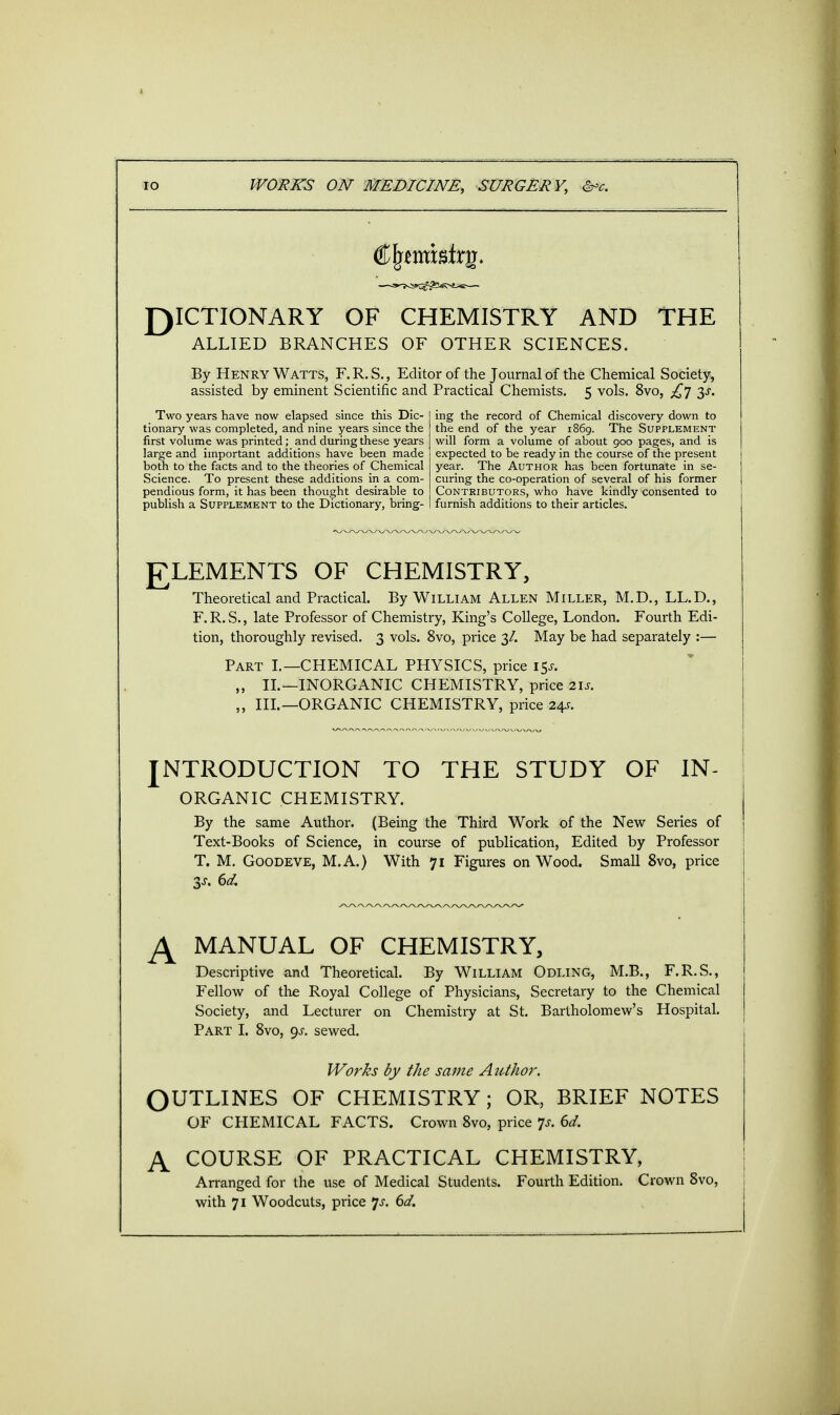 DICTIONARY OF CHEMISTRY AND THE ALLIED BRANCHES OF OTHER SCIENCES. By Henry Watts, F.R.S., Editor of the Journal of the Chemical Society, assisted by eminent Scientific and Practical Chemists. 5 vols. 8vo, £7 ^s. Two years have now elapsed since this Dic- tionary was completed, and nine years since the first volume was printed; and during these years large and important additions have been made both to the facts and to the theories of Chemical Science. To present these additions in a com- pendious form, it has been thought desirable to publish a Supplement to the Dictionary, bring- ing the record of Chemical discovery down to the end of the year 1869. The Supplement will form a volume of about 900 pages, and is expected to be ready in the course of the present year. The Author has been fortunate in se- curing the co-operation of several of his former Contributors, who have kindly consented to furnish additions to their articles. ELEMENTS OF CHEMISTRY, Theoretical and Practical. By William Allen Miller, M.D., LL.D., F.R.S., late Professor of Chemistry, King's College, London. Fourth Edi- tion, thoroughly revised. 3 vols. 8vo, price 3/. May be had separately :— Part I.—CHEMICAL PHYSICS, price 15*. „ II.—INORGANIC CHEMISTRY, price 2is. „ III.—ORGANIC CHEMISTRY, price 24s. INTRODUCTION TO THE STUDY OF IN- ORGANIC CHEMISTRY. By the same Author. (Being the Third Work of the New Series of Text-Books of Science, in course of publication, Edited by Professor T. M. Goodeve, M.A.) With 71 Figures on Wood. Small 8vo, price 3j. 6d, A MANUAL OF CHEMISTRY, Descriptive and Theoretical. By William Odling, M.B., F.R.S., Fellow of the Royal College of Physicians, Secretary to the Chemical Society, and Lecturer on Chemistry at St. Bartholomew's Hospital. Part I. 8vo, gs. sewed. Works by the same Author. OUTLINES OF CHEMISTRY; OR, BRIEF NOTES OF CHEMICAL FACTS. Crown 8vo, price p. 6d. A COURSE OF PRACTICAL CHEMISTRY, Arranged for the use of Medical Students. Fourth Edition. Crown 8vo, with 71 Woodcuts, price Js. 6d.