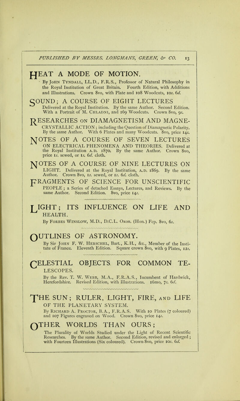 fJEAT A MODE OF MOTION. - By John Tyndall, LL.D., F.R.S., Professor of Natural Philosophy in the Royal Institution of Great Britain. Fourth Edition, with Additions and Illustrations. Crown 8vo, with Plate and 108 Woodcuts, 10s. 6d. gOUND ; A COURSE OF EIGHT LECTURES Delivered at the Royal Institution. By the same Author. Second Edition. With a Portrait of M. Chladni, and 169 Woodcuts. Crown 8vo, gs. RESEARCHES on DIAMAGNETISM AND MAGNE- CRYSTALLIC ACTION; including the Question of Diamagnetic Polarity. By the same Author. With 6 Plates and many Woodcuts. 8vo, price 14s. MOTES OF A COURSE OF SEVEN LECTURES ON ELECTRICAL PHENOMENA AND THEORIES. Delivered at the Royal Institution a.d. 1870. By the same Author. Crown 8vo, price is. sewed, or is. 6d. cloth. NOTES OF A COURSE OF NINE LECTURES ON LIGHT. Delivered at the Royal Institution, A.D. 1869. By the same Author. Crown 8vo, is. sewed, or is. 6d. cloth. pRAGMENTS OF SCIENCE FOR UNSCIENTIFIC PEOPLE ; a Series of detached Essays, Lectures, and Reviews. By the same Author. Second Edition. 8vo, price 14s. T IGHT; ITS INFLUENCE ON LIFE AND HEALTH. By Forbes Winslow, M.D., D.C.L. Oxon. (Hon.) Fcp. 8vo, 6s. QUTLINES OF ASTRONOMY. By Sir John F. W. Herschel, Bart., K.H., &c, Member of the Insti- tute of France. Eleventh Edition. Square crown 8vo, with 9 Plates, 12s. CELESTIAL OBJECTS FOR COMMON TE- LESCOPES. By the Rev. T. W. Webb, M.A., F.R.A.S., Incumbent of Hardwick, Herefordshire. Revised Edition, with Illustrations. i6mo, js. 6d. HE SUN; RULER, LIGHT, FIRE, and LIFE OF THE PLANETARY SYSTEM. By Richard A. Proctor, B.A., F.R.A.S. With 10 Plates (7 coloured) and 107 Figures engraved on Wood. Crown 8vo, price 14s. QTHER WORLDS THAN OURS; The Plurality of Worlds Studied under the Light of Recent Scientific Researches. By the same Author. Second Edition, revised and enlarged; with Fourteen Illustrations (Six coloured). Crown 8vo, price 10s. 6d.