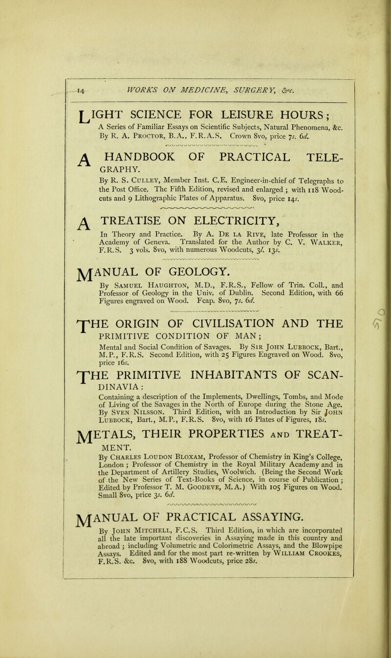 LIGHT SCIENCE FOR LEISURE HOURS; A Series of Familiar Essays on Scientific Subjects, Natural Phenomena, &c. By R. A. Proctor, B.A., F.R.A.S. Crown 8vo, price p. 6d. A HANDBOOK OF PRACTICAL TELE- GRAPHY. By R. S. Culley, Member Inst. C.E. Engineer-in-chief of Telegraphs to the Post Office. The Fifth Edition, revised and enlarged ; with 118 Wood- cuts and 9 Lithographic Plates of Apparatus. 8vo, price 14s. TREATISE ON ELECTRICITY, In Theory and Practice. By A. De la Rive, late Professor in the Academy of Geneva. Translated for the Author by C. V. Walker, F.R.S. 3 vols. 8vo, with numerous Woodcuts, 3/. 13s. ]y[ANUAL OF GEOLOGY. By Samuel Haughton, M.D., F.R.S., Fellow of Trin. Coll., and Professor of Geology in the Univ. of Dublin. Second Edition, with 66 Figures engraved on Wood. Fcap. 8vo, 7-y. 6d. ^pHE TH ORIGIN OF CIVILISATION AND THE PRIMITIVE CONDITION OF MAN; Mental and Social Condition of Savages. By Sir John Lubbock, Bart., M.P., F.R.S. Second Edition, with 25 Figures Engraved on Wood. 8vo, price 16s. E PRIMITIVE INHABITANTS OF SCAN- DINAVIA : Containing a description of the Implements, Dwellings, Tombs, and Mode of Living of the Savages in the North of Europe during the Stone Age. By Sven Nilsson. Third Edition, with an Introduction by Sir John Lubbock, Bart., M.P., F.R.S. 8vo, with 16 Plates of Figures, i8j. jy[ETALS, THEIR PROPERTIES and TREAT- MENT. By Charles Loudon Bloxam, Professor of Chemistry in King's College, London ; Professor of Chemistry in the Royal Military Academy and in the Department of Artillery Studies, Woolwich. (Being the Second Work of the New Series of Text-Books of Science, in course of Publication ; Edited by Professor T. M. Goodeve, M.A.) With 105 Figures on Wood. Small 8vo, price 3s. 6d. MANUAL OF PRACTICAL ASSAYING. By John Mitchell, F.C.S. Third Edition, in which are incorporated all the late important discoveries in Assaying made in this country and abroad ; including Volumetric and Colorimetric Assays, and the Blowpipe Assays. Edited and for the most part re-written by William Crookes, F.R.S. &c. 8vo, with 188 Woodcuts, price 28s.