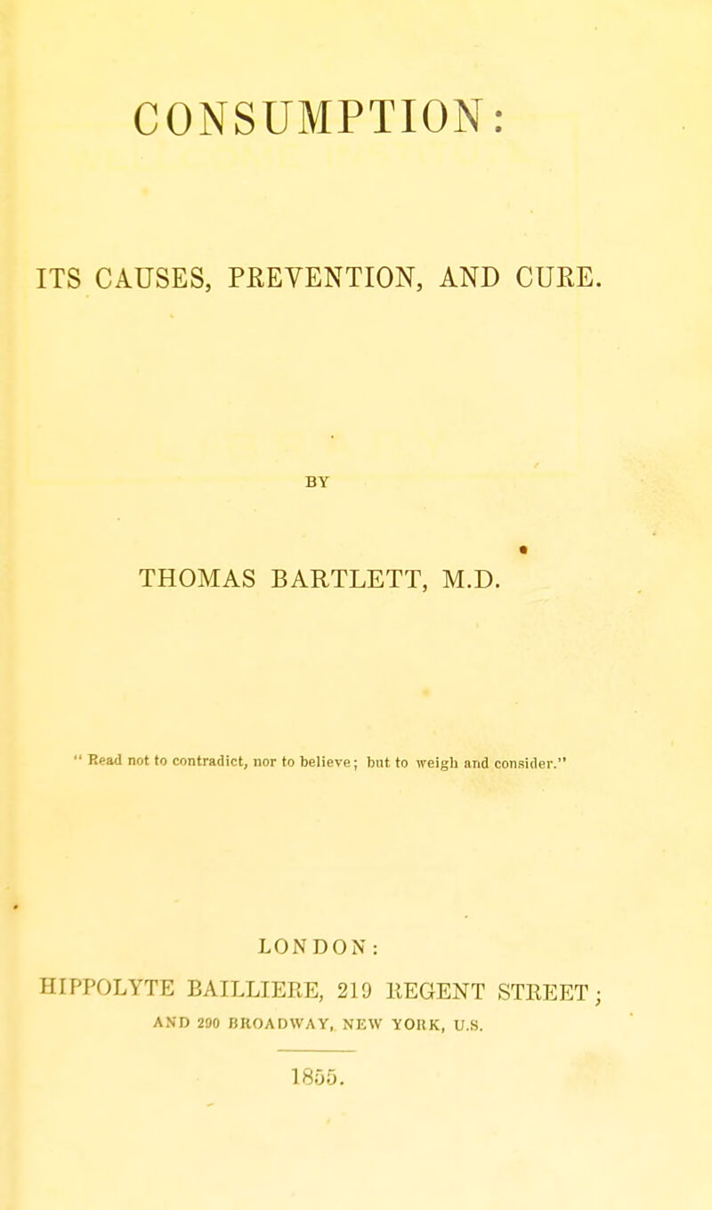 ITS CAUSES, PEEVENTION, AND CUKE. BY THOMAS BARTLETT, M.D.  Read not to contradict, nor to believe; but to weigh and consider. LONDON: HIPPOLYTE BAILLIERE, 219 llEGENT STEEET; AND 290 BROADWAY, NEW YORK, U.S. 1855.