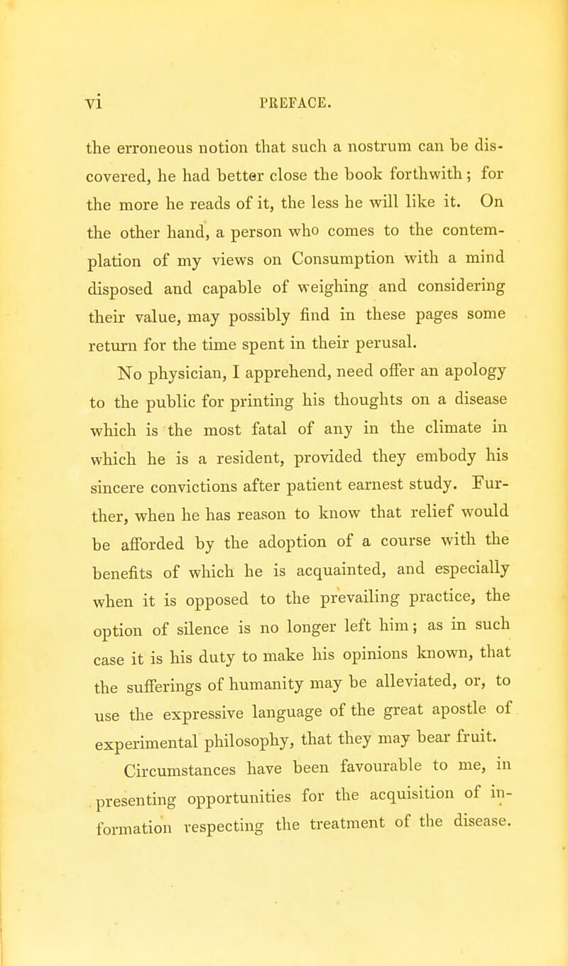 the erroneous notion that such a nostrum can be dis- covered, he had better close the book forthwith; for the more he reads of it, the less he will like it. On the other hand, a person who comes to the contem- plation of my views on Consumption with a mind disposed and capable of weighing and considering their value, may possibly find in these pages some return for the time spent in their perusal. No physician, I apprehend, need ofier an apology to the public for printing his thoughts on a disease which is the most fatal of any in the climate in which he is a resident, provided they embody his sincere convictions after patient earnest study. Fur- ther, when he has reason to know that relief would be afibrded by the adoption of a course with the benefits of which he is acquainted, and especially when it is opposed to the prevailing practice, the option of silence is no longer left him; as in such case it is his duty to make his opinions known, that the sufierings of humanity may be alleviated, or, to use the expressive language of the great apostle of experimental philosophy, that they may bear fruit. Circumstances have been favourable to me, in presenting opportunities for the acquisition of in- formation respecting the treatment of the disease.