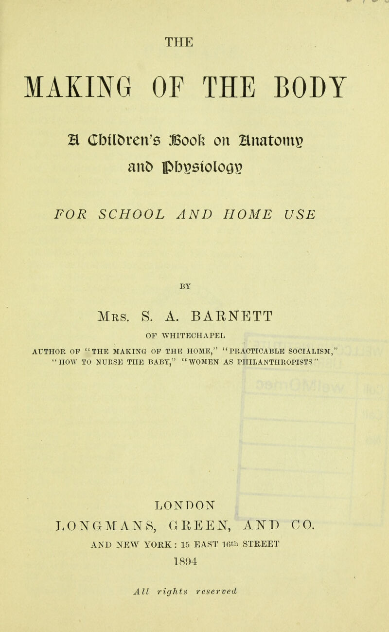 THE MAKING OF THE BODY H dbilbren's Book on Hnatoms anC> pb^sioloGs FOR SCHOOL AND HOME USE BY Mrs. S. a. BAENETT OF WHITECHAPEL AUTHOR OF THE MAKING OF THE HOME, PRACTICABLE SOCIALISM, HOW TO NURSE THE BABY, WOMEN AS PHILANTHROPISTS LONDON LONCxMANS, GREEN, AND CO. AND NEW YORK : 15 EAST 16tli STREET 1894 All rights reserved