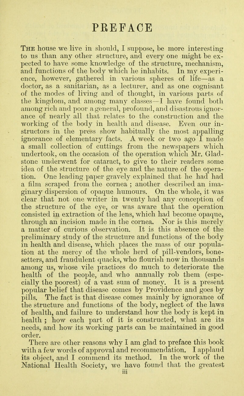 PREFACE The house we live in should, I sup230se, be more interesting to us than any other structure, and every one might be ex- pected to have some knowledge of the structure, mechanism, and functions of the body which he inhabits. In my experi- ence, however, gathered in various sjDheres of life—as a doctor, as a sanitarian, as a lecturer, and as one cognisant of the modes of living and of thought, in various parts of the kingdom, and among many classes—I have found both among rich and poor a general, profound, and disastrous ignor- ance of nearly all that relates to the construction and the working of the body in health and disease. Even our in- structors in the press show habitually the most appalling ignorance of elementary facts. A week or two ago I made a small collection of cuttings from the news^Dapers which undertook, on the occasion of the operation which Mr. Glad- stone underwent for cataract, to give to their readers some idea of the structure of the eye and the nature of the opera- tion. One leading paper gravely explained that he had had a film scraped from the cornea ; another described an ima- ginary dispersion of opaque humours. On the whole, it was clear that not one writer in twenty had any conception of the structure of the eye, or was aware that the operation consisted in extraction of the lens, which had become opaque, through an incision made in the cornea. Nor is this merely a matter of curious observation. It is this absence of the preliminary study of the structure and functions of the body in health and disease, which places the mass of our popula- tion at the mercy of the whole herd of pill-vendors, bone- setters, and fraudulent quacks, who flourish nojv in thousands among us, whose vile practices do much to deteriorate the health of the people, and who annually rob them (espe- cially the poorest) of a vast sum of money. It is a present popular belief that disease comes by Providence and goes by pills. The fact is that disease comes mainly by ignorance of the structure and functions of the body, neglect of the laws of health, and failure to understand how the body is kept in health ; how each part of it is constructed, what are its needs, and how its working parts can be maintained in good order. There are other reasons why I am glad to preface this book with a few words of approval and recommendation. I applaud its object, and I commend its method. In the work of the National Health Society, we have found tliat the greatest