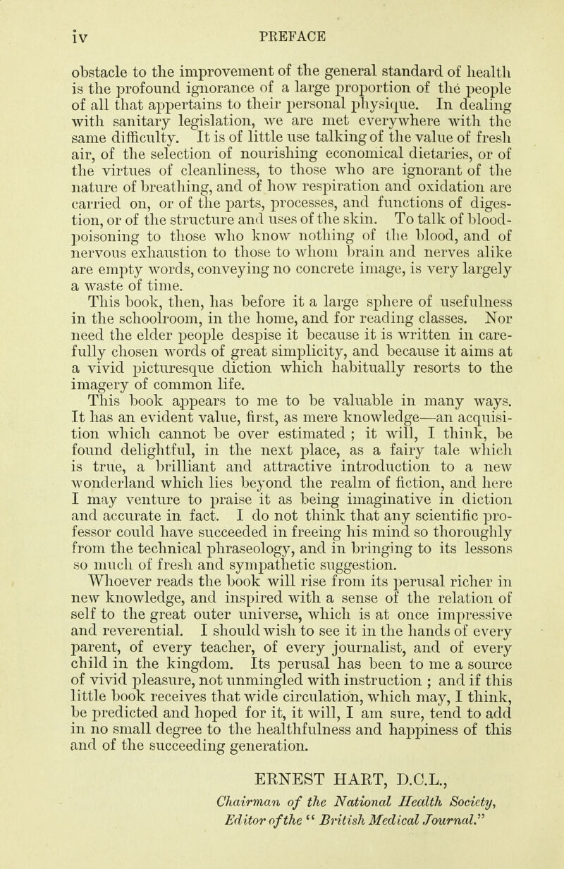 obstacle to the improvement of the general standard of health is the profound ignorance of a large proportion of the people of all that appertains to their personal physique. In dealing with sanitary legislation, we are met everywhere with the same difficulty. It is of little use talking of the value of fresh air, of the selection of nourishing economical dietaries, or of the virtues of cleanliness, to those who are ignorant of the nature of breathing, and of how resi^iration and oxidation are carried on, or of the parts, processes, and functions of diges- tion, or of the structure and uses of the skin. To talk of blood- poisoning to those who know nothing of the blood, and of nervous exhaustion to those to whom brain and nerves alike are empty words, conveying no concrete image, is very largely a waste of time. This book, then, has before it a large sphere of usefulness in the schoolroom, in the home, and for reading classes. Nor need the elder people despise it because it is written in care- fully chosen words of great simplicity, and because it aims at a vivid picturesque diction which habitually resorts to the imagery of common life. This book appears to me to be valuable in many ways. It has an evident value, first, as mere knowledge—an acquisi- tion which cannot be over estimated ; it will, I think, be found delightful, in the next place, as a fairy tale which is true, a brilliant and attractive introduction to a new wonderland which lies beyond the realm of fiction, and here I may venture to ]3raise it as being imaginative in diction and accurate in. fact. I do not think that any scientific pro- fessor could have succeeded in freeing his mind so thoroughly from the technical phraseology, and in bringing to its lessons so much of fresh and sympathetic suggestion. Whoever reads the book will rise from its jDerusal richer in new knowledge, and inspired with a sense of the relation of self to the great outer universe, which is at once impressive and reverential. I should wish to see it in the hands of every parent, of every teacher, of every journalist, and of every child in the kingdom. Its perusal has been to me a source of vivid pleasure, not unmingled with instruction ; and if this little book receives that wide circulation, which may, I think, be predicted and hoped for it, it will, I am sure, tend to add in no small degree to the healthfulness and happiness of this and of the succeeding generation. ERNEST HART, D.C.L., Chairman of the National Health Society, Editor of the British Medical Journal,''^