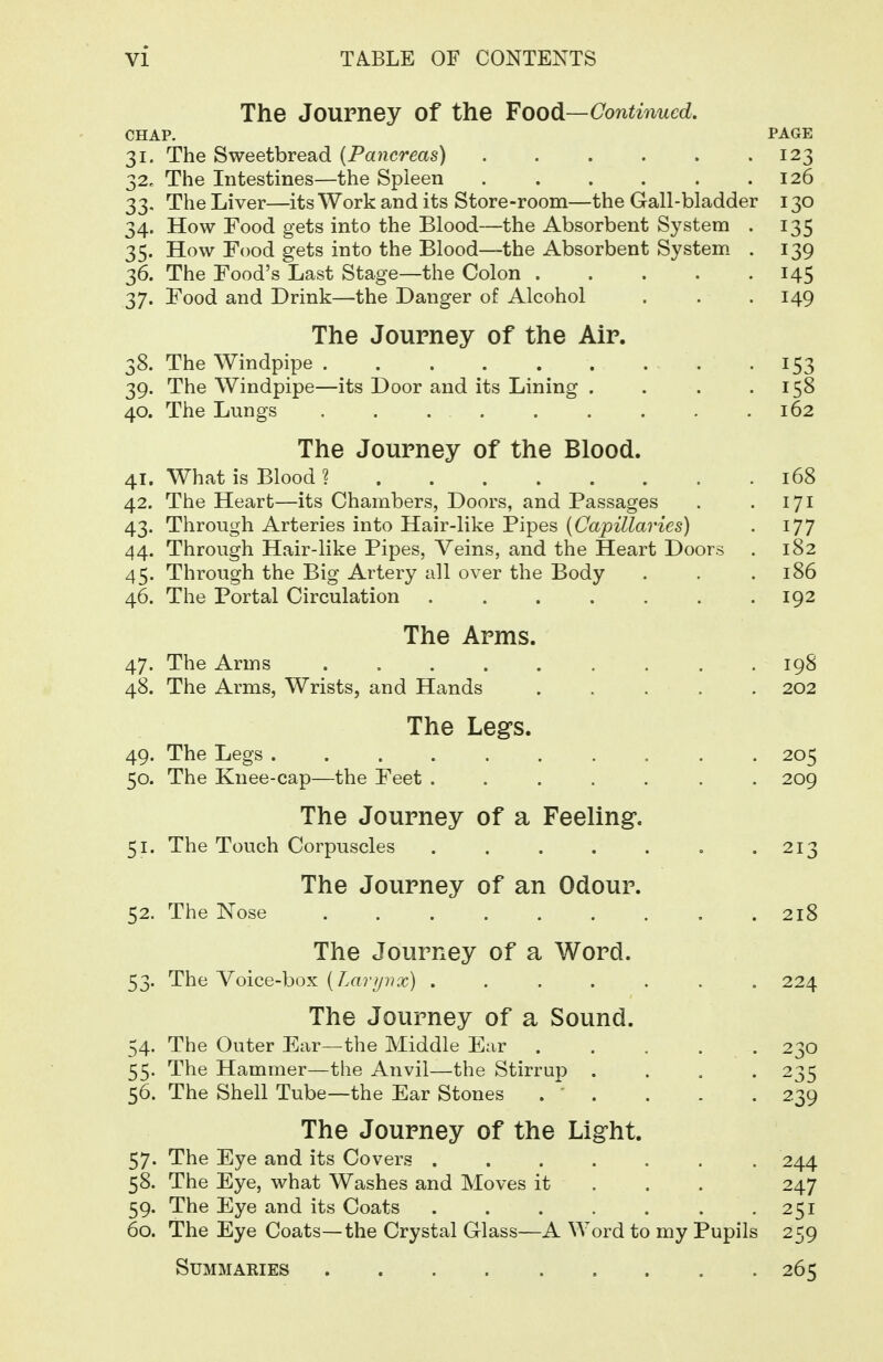 The Journey of the Food—Conti7iucd. CHAP. PAGE 31. The Sweetbread [Pancreas) . . . . . .123 32. The Intestines—the Spleen 126 33. The Liver—its Work and its Store-room—the Gall-bladder 130 34. How Food gets into the Blood—the Absorbent System . 135 35. How Food gets into the Blood—the Absorbent System. . 139 36. The Food's Last Stage—the Colon 145 37. Food and Drink—the Danger of Alcohol . . .149 The Journey of the Air. 38. The Windpipe 153 39. The Windpipe—its Door and its Lining . . . .158 40. The Lungs . . 162 The Journey of the Blood. 41. What is Blood? 168 42. The Heart—its Chambers, Doors, and Passages . . 171 43. Through Arteries into Hair-like Pipes {Capillaries) . 177 44. Through Hair-like Pipes, Veins, and the Heart Doors . 182 45. Through the Big Artery all over the Body . . .186 46. The Portal Circulation . . . . . . .192 The Arms. 47. The Arms 198 48. The Arms, Wrists, and Hands 202 The Legs. 49. The Legs 205 50. The Knee-cap—the Feet ....... 209 The Journey of a Feeling. 51. The Touch Corpuscles . . . . . . -213 The Journey of an Odour. 52. The Nose 218 The Journey of a Word. 53. The Voice-box [Laryirx) ....... 224 The Journey of a Sound. 54. The Outer Ear—the Middle Ear 230 55. The Hammer—the Anvil—the Stirrup .... 235 56. The Shell Tube—the Ear Stones . ' . . . .239 The Journey of the Light. 57. The Eye and its Covers ....... 244 58. The Eye, what Washes and Moves it . . . 247 59. The Eye and its Coats . . . . . . -251 60. The Eye Coats—the Crystal Glass—A Word to my Pupils 259 Summaries 265