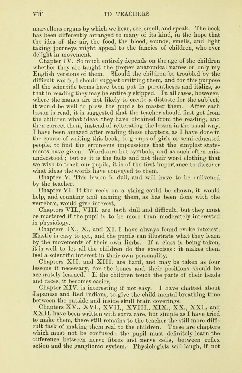 marvellous organs by which we hear, see, smell, and speak. The book has been differently arranged to many of its kind, in the hope that the idea of the air, the food, the blood, sounds, smells, and light taking journeys might appeal to the fancies of children, who ever delight in movement. Chapter IV. So much entirely depends on the age of the children whether they are taught the proper anatomical names or only my English versions of them. Should the children be troubled by the difficult words, I should suggest omitting them, and for this purpose all the scientific terms have been put in parentheses and italics, so that in reading they may be entirely skipped. In all cases, however, where the names are not likely to create a distaste for the subject, it would be well to press the pupils to master them. After each lesson is read, it is suggested that the teacher should first get from the children what ideas they have obtained from the reading, and then correct them, instead of reiterating the lesson in the usual way. I have been amazed after reading these chapters, as I have done in the course of writing this book, to groups of girls or semi-educated people, to find the erroneous impressions that the simplest state- ments have given. Words are but symbols, and as such often mis- understood ; but as it is the facts and not their word clothing that we wish to teach our pupils, it is of the first importance to discover what ideas the words have conveyed to them. Chapter Y. This lesson is dull, and will have to be enlivened by the teacher. Chapter VI. If the reels on a string could be shown, it would help, and counting and naming them, as has been done with the vertebrae, would give interest. Chapters VII., VIII. are both dull and difiicult, but they must be mastered if the pupil is to be more than moderately interested in physiology. Chapters IX., X., and XI. I have always found evoke interest. Elastic is easy to get, and the pupils can illustrate what they learn by the movements of their own limbs. If a class is being taken, it is well to let all the children do the exercises : it makes them feel a scientific interest in their own personality. Chapters XII. and XIII. are hard, and may be taken as four lessons if necessary, for the bones and their positions should be accurately learned. If the children touch the parts of their heads and faces, it becomes easier. Chapter XIV. is interesting if not easy. I have chatted about Japanese and Red Indians, to give the child mental breathing time between the outside and inside skull brain coverings. Chapters XV., XVL, XVII., XVIII., XIX., XX., XXL, and XXII. have been written with extra care, but simple as I have tried to make them, there still remains to the teacher the still more diffi- cult task of making them real to the children. These are chapters which must not be confused : the pupil must definitely learn the difference between nerve fibres and nerve cells, between reflex action and the ganglionic system. Physiologists will laugh, if not