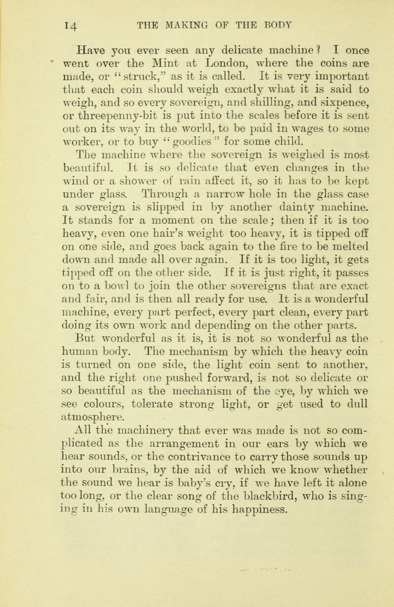 Have you ever seen any delicate machine ? I once went over the Mint at London, where the coins are made, or ^'struck, as it is called. It is very important that each coin should weigh exactly what it is said to weigh, and so every sovereign, and shilling, and sixpence, or threepenny-bit is put into the scales before it is sent out on its way in the world, to be paid in wages to some worker, or to buy goodiesfor some child. The machine where the sovereign is weighed is most beautiful. It is so delicate that even changes in the wind or a shower of rain affect it, so it has to be kept under glass. Through a narrow hole in the glass case a sovereign is slipped in by another dainty machine. It stands for a moment on the scale; then if it is too heavy, even one hair's weight too heavy, it is tipped off on one side, and goes back again to the fire to be melted down and made all over again. If it is too light, it gets tipped off on the other side. If it is just right, it passes on to a bowl to join the other sovereigns that are exact and fair, and is then all ready for use. It is a wonderful machine, every part perfect, every part clean, every part doing its own work and depending on the other parts. But wonderful as it is, it is not so wonderful as the human body. The mechanism by which the heavy coin is turned on one side, the light coin sent to another, and the right one pushed forward, is not so delicate or so beautiful as the mechanism of the eye, by which we see colours, tolerate strong light, or get used to dull atmosphere. All the machinery that ever was made is not so com- plicated as the arrangement in our ears by which we hear sounds, or the contrivance to carry those sounds up into our brains, by the aid of which we know whether the sound we hear is baby's cry, if we have left it alone too long, or the clear song of the blackbird, who is sing- ing in his own language of his happiness.