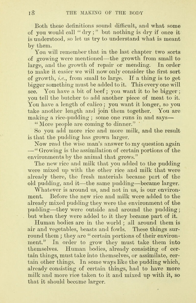 Both these definitions sound difficult, and what some of you would call dry; but nothing is dry if once it is understood, so let us try to understand what is meant by them. You will remember that in the last chapter two sorts of growing were mentioned—the growth from small to large, and the growth of repair or mending. In order to make it easier we will now only consider the first sort of growth, from small to large. If a thing is to get bigger something must be added to it. This every one will see. You have a bit of beef; you want it to be bigger ; you tell the butcher to add another piece of meat to it. You have a length of calico; you want it longer, so you take another length and join them together. You are making a rice-pudding ; some one runs in and says—  More people are coming to dinner. So you add more rice and more milk, and the result is that the pudding has grown larger. Kow read the wise man's answer to my question again — Growing is the assimilation of certain portions of the environments by the animal that grows. The new rice and milk that you added to the pudding were mixed up with the other rice and milk that were already there, the fresh materials became part of the old pudding, and it—the same pudding—became larger. Whatever is around us, and not in us, is our environ- ment. Before the new rice and milk were added to the already mixed pudding they were the environment of the pudding—they were outside and around the pudding; but when they were added to it they became part of it. Human bodies are in the world ; all around them is air and vegetables, beasts and fowls. These things sur- round them ; they are  certain portions of their environ- ment. In order to grow they must take them into themselves. Human bodies, already consisting of cer- tain things, must take into themselves, or assimilate, cer- tain other things. In some w^ays like the pudding which, already consisting of certain things, had to have more milk and more rice taken to it and mixed up with it, so that it should become larger.