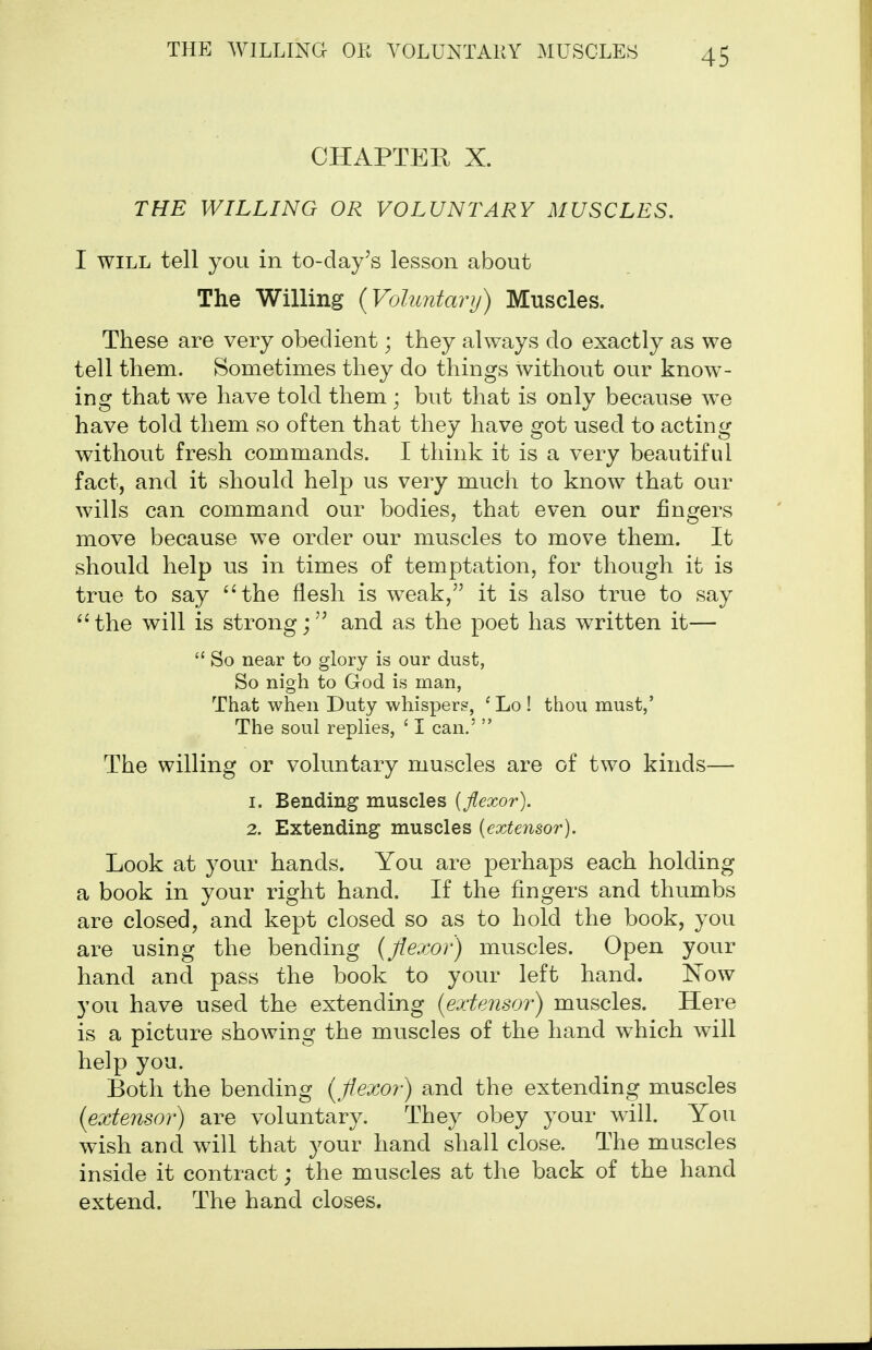 CHAPTER X. THE WILLING OR VOLUNTARY MUSCLES. I WILL tell you in to-day's lesson about The Willing {Voluntary) Muscles. These are very obedient; they always do exactly as we tell them. Sometimes they do things without our know- ing that we have told them ; but that is only because we have told them so often that they have got used to acting without fresh commands. I think it is a very beautiful fact, and it should help us very much to know that our wills can command our bodies, that even our fingers move because we order our muscles to move them. It should help us in times of temptation, for though it is true to say ''the flesh is weak,'' it is also true to say 'Hhe will is strongand as the poet has written it—  So near to glory is our dust, So nigh to God is man, That when Duty whispers, ' Lo ! thou must,' The soul replies, ' I can.'  The willing or voluntary muscles are of two kinds— 1. Bending muscles [flexor). 2. Extending muscles {exte7isor). Look at your hands. You are perhaps each holding a book in your right hand. If the fingers and thumbs are closed, and kept closed so as to hold the book, you are using the bending {flexor) muscles. Open your hand and pass the book to your left hand. Now you have used the extending {extensoi') muscles. Here is a picture showing the muscles of the hand which will help you. Both the bending {flexor) and the extending muscles {extensor) are voluntary. They obey your will. You wish and will that your hand shall close. The muscles inside it contract; the muscles at the back of the hand extend. The hand closes.