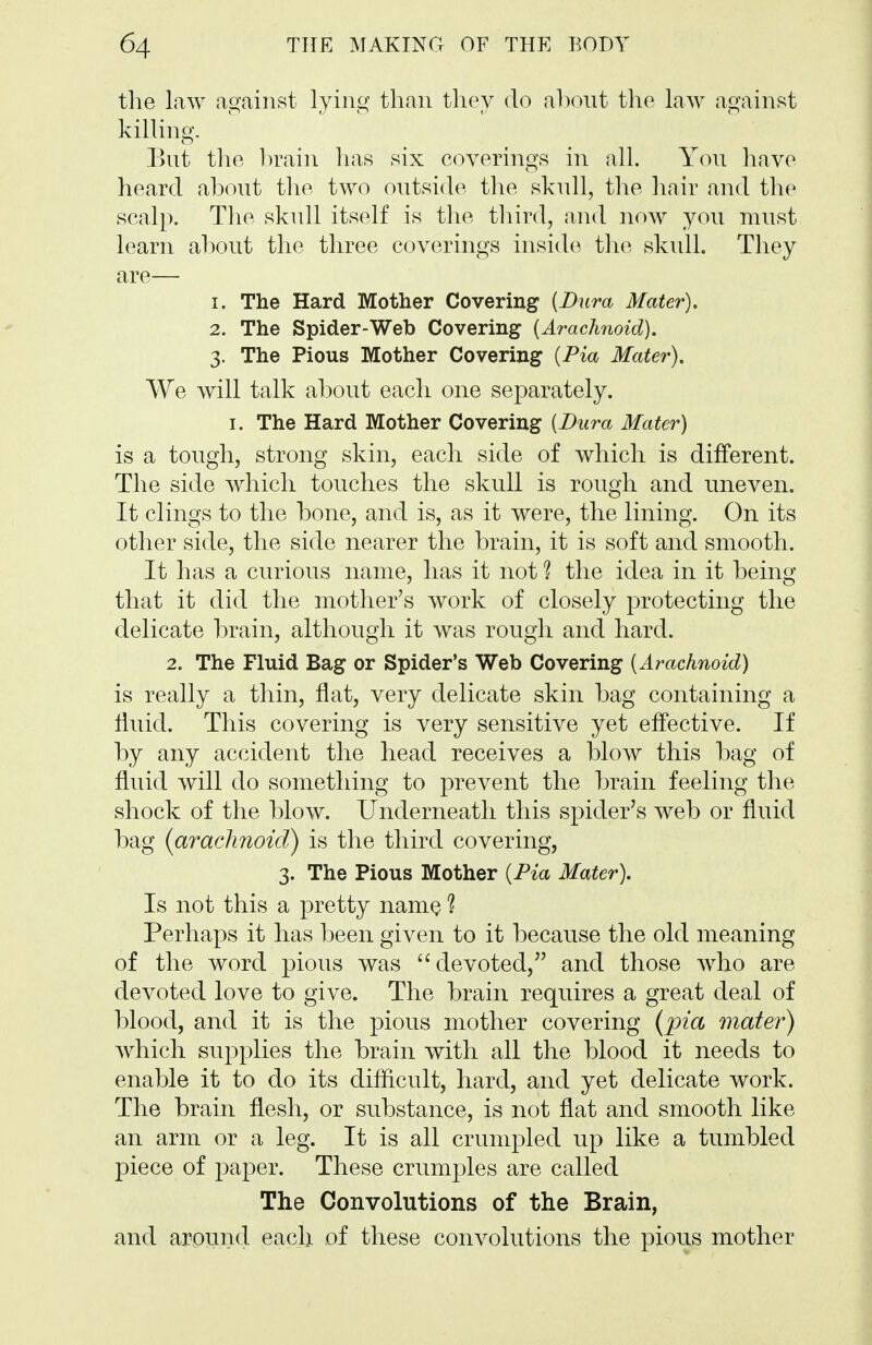 the law against lying than they do ahont the law against killing, Bnt the l)rain has six coverings in all. Yon have heard abont the two ontside the sknll, the liair and the scalp. The sknll itself is tlie tliird, and now yon mnst learn ahont the three coverings inside tlie sknll. They are— 1. The Hard Mother Covering (Dura Mater), 2. The Spider-Web Covering (Arachnoid). 3. The Pious Mother Covering (Pia Mater), We will talk abont each one separately. I. The Hard Mother Covering (Dura Mater) is a tongh, strong skin, each side of which is different. The side which tonches the sknll is rongh and nneven. It clings to the bone, and is, as it were, the lining. On its other side, the side nearer the brain, it is soft and smooth. It has a cnrions name, has it not ? the idea in it being that it did the mother's work of closely protecting the delicate brain, although it was rough and hard. 2. The Fluid Bag or Spider's Web Covering (Arachnoid) is really a thin, flat, very delicate skin bag containing a flnid. This covering is very sensitive yet effective. If by any accident the head receives a blow this bag of flnid will do something to prevent the brain feeling the shock of the blow. Underneath this spider's web or fluid bag {arachnoid) is the third covering, 3. The Pious Mother (Pia Mater), Is not this a pretty namQ 1 Perhaps it has been given to it because the old meaning of the word pious was devoted, and those who are devoted love to give. The brain requires a great deal of blood, and it is the pious mother covering {pia mater) Avhich snjDplies the brain with all the blood it needs to enable it to do its difficult, hard, and yet delicate work. The brain flesh, or substance, is not flat and smooth like an arm or a leg. It is all crumpled up like a tumbled piece of paper. These crum]3les are called The Convolutions of the Brain, and arpund each of these convolutions the pious mother