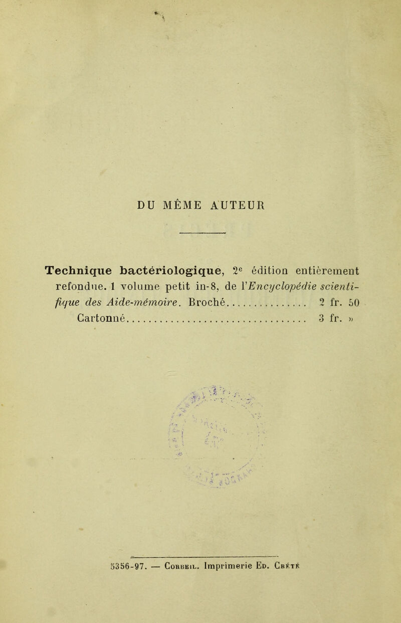 DU MÊME AUTEUR Technique bactériologique, 2e édition entièrement refondue. 1 volume petit in-8, de Y Encyclopédie scienti- fique des Aide-mémoire. Broché. 2 fr. 50 Cartonné 3 fr. » 5356-97. — Corbkil. Imprimerie Ed. Cbété