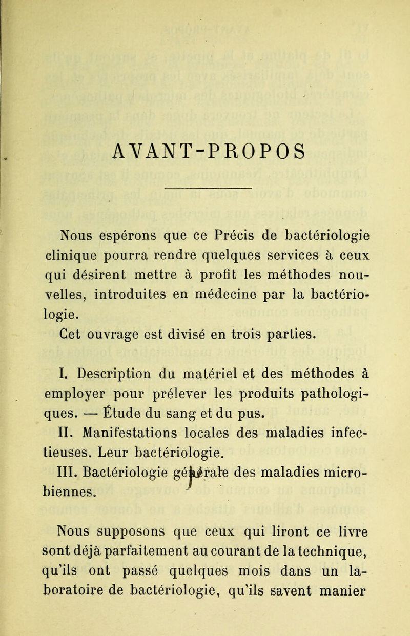 AVANT-PROPOS Nous espérons que ce Précis de bactériologie clinique pourra rendre quelques services à ceux qui désirent mettre à profit les méthodes nou- velles, introduites en médecine par la bactério- logie. Cet ouvrage est divisé en trois parties. I. Description du matériel et des méthodes à employer pour prélever les produits pathologi- ques. — Étude du sang et du pus. II. Manifestations locales des maladies infec- tieuses. Leur bactériologie. III. Bactériologie gékjfalre des maladies micro- biennes. Nous supposons que ceux qui liront ce livre sont déjà parfaitement au courant de la technique, qu'ils ont passé quelques mois dans un la- boratoire de bactériologie, qu'ils savent manier