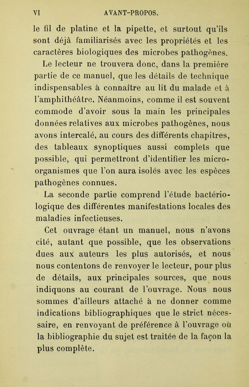 le fil de platine et la pipette, et surtout qu'ils sont déjà familiarisés avec les propriétés et les caractères biologiques des microbes pathogènes. Le lecteur ne trouvera donc, dans la première partie de ce manuel, que les détails de technique indispensables à connaître au lit du malade et fi l'amphithéâtre. Néanmoins, comme il est souvent commode d'avoir sous la main les principales données relatives aux microbes pathogènes, nous avons intercalé, au cours des différents chapitres, des tableaux synoptiques aussi complets que possible, qui permettront d'identifier les micro- organismes que l'on aura isolés avec les espèces pathogènes connues. La seconde partie comprend l'étude bactério- logique des différentes manifestations locales des maladies infectieuses. Cet ouvrage étant un manuel, nous n'avons cité, autant que possible, que les observations dues aux auteurs les plus autorisés, et nous nous contentons de renvoyer le lecteur, pour plus de détails, aux principales sources, que nous indiquons au courant de l'ouvrage. Nous nous sommes d'ailleurs attaché à ne donner comme indications bibliographiques que le strict néces- saire, en renvoyant de préférence à l'ouvrage où la bibliographie du sujet est traitée de la façon la plus complète.