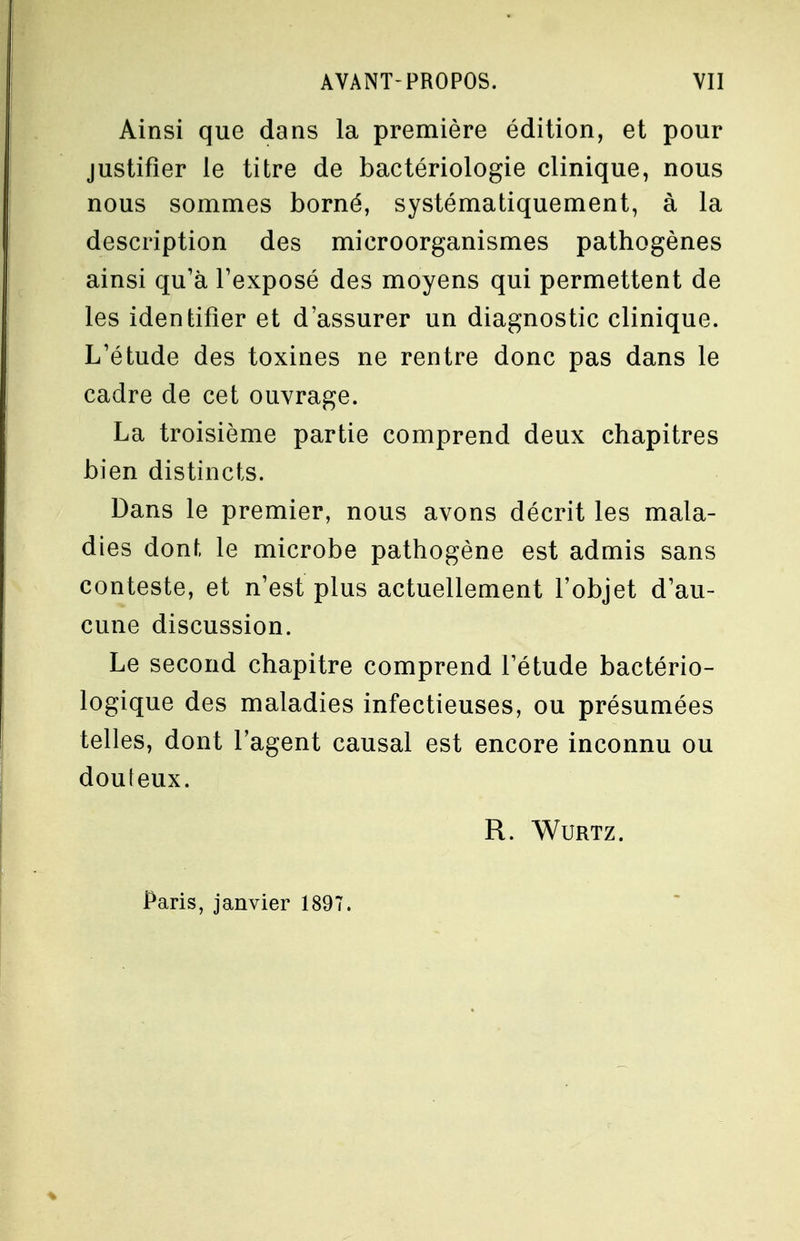 Ainsi que dans la première édition, et pour justifier le titre de bactériologie clinique, nous nous sommes borné, systématiquement, à la description des microorganismes pathogènes ainsi qu'à l'exposé des moyens qui permettent de les identifier et d'assurer un diagnostic clinique. L'étude des toxines ne rentre donc pas dans le cadre de cet ouvrage. La troisième partie comprend deux chapitres bien distincts. Dans le premier, nous avons décrit les mala- dies dont le microbe pathogène est admis sans conteste, et n'est plus actuellement l'objet d'au- cune discussion. Le second chapitre comprend l'étude bactério- que des maladies infectieuses, ou présumées telles, dont l'agent causal est encore inconnu ou douteux. R. Wurtz. Paris, janvier 1897