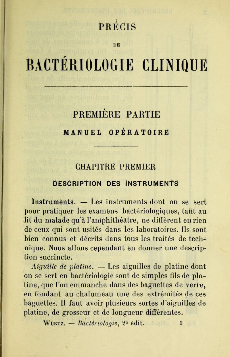 PRÉCIS DE BACTÉRIOLOGIE CLINIQUE PREMIÈRE PARTIE MANUEL OPÉRATOIRE CHAPITRE PREMIER Description dés Instruments înstruménts. — Les instruments dont on se sert pour pratiquer les examens bactériologiques, taiit au lit du malade qu*à l'amphithéâtre, ne diffèrent en rien de ceux qui sont usités dans les laboratoires. Ils sont bien connus et décrits dans tous les traités de tech- nique. Nous allons cependant en donner une descrip- tion succincte. Aiguille de platine. — Les aiguilles de platine dont on se sert en bactériologie sont de simples fils de pla- tine, que l'on emmanche dans des baguettes de verre, en fondant au chalumeau une des extrémités de ces baguettes. Il faut avoir plusieurs sortes d'aiguilles de platine, de grosseur et de longueur différentes.