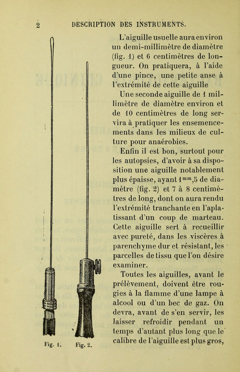 Fig. 2. L'aiguille usuelle aura environ un demi-millimètre de diamètre (fig. 1) et 6 centimètres de lon- gueur. On pratiquera, à l'aide d'une pince, une petite anse à l'extrémité de cette aiguille Une seconde aiguille de 1 mil- limètre de diamètre environ et de 10 centimètres de long ser- vira à pratiquer les ensemence- ments dans les milieux de cul- ture pour an aérobies. Enfin il est bon, surtout pour les autopsies, d'avoir à sa dispo- sition une aiguille notablement plus épaisse, ayant lmm,5 de dia- mètre (fig. 2) et 7 à 8 centimè- tres de long, dont on aura rendu l'extrémité tranchante en l'apla- tissant d'un coup de marteau. Cette aiguille sert à recueillir avec pureté, dans les viscères à parenchyme dur et résistant, les parcelles de tissu que l'on désire examiner. Toutes les aiguilles, avant le prélèvement, doivent être rou- gies à la flamme d'une lampe à alcool ou d'un bec de gaz. On devra, avant de s'en servir, les laisser refroidir pendant un temps d'autant plus long que le' calibre de l'aiguille est plus gros,