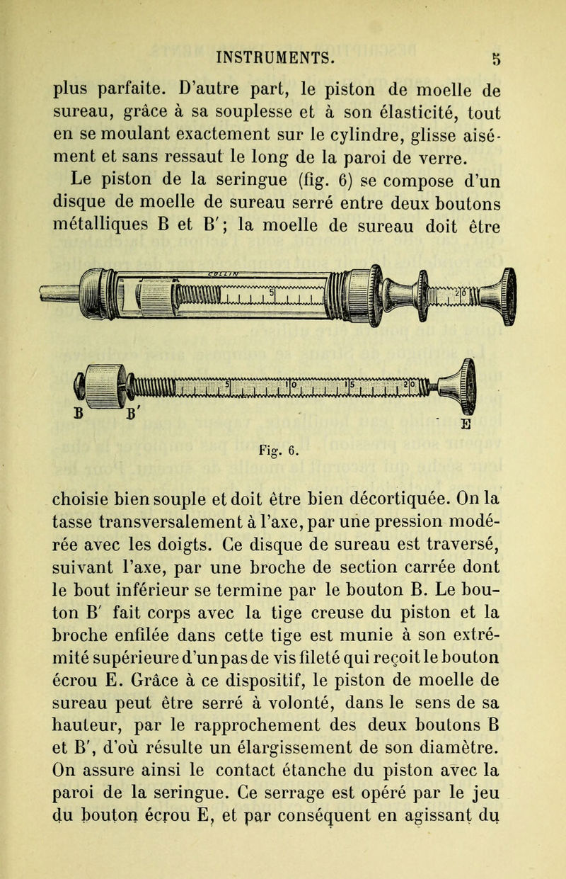plus parfaite. D'autre part, le piston de moelle de sureau, grâce à sa souplesse et à son élasticité, tout en se moulant exactement sur le cylindre, glisse aisé- ment et sans ressaut le long de la paroi de verre. Le piston de la seringue (fig. 6) se compose d'un disque de moelle de sureau serré entre deux boutons métalliques B et B'; la moelle de sureau doit être Fig. 6. choisie bien souple et doit être bien décortiquée. On la tasse transversalement à l'axe, par une pression modé- rée avec les doigts. Ce disque de sureau est traversé, suivant l'axe, par une broche de section carrée dont le bout inférieur se termine par le bouton B. Le bou- ton B' fait corps avec la tige creuse du piston et la broche enfilée dans cette tige est munie à son extré- mité supérieure d'un pas de vis fileté qui reçoit le bouton écrou E. Grâce à ce dispositif, le piston de moelle de sureau peut être serré à volonté, dans le sens de sa hauteur, par le rapprochement des deux boutons B et B', d'où résulte un élargissement de son diamètre. On assure ainsi le contact étanche du piston avec la paroi de la seringue. Ce serrage est opéré par le jeu du bouton écrou E, et par conséquent en agissant du