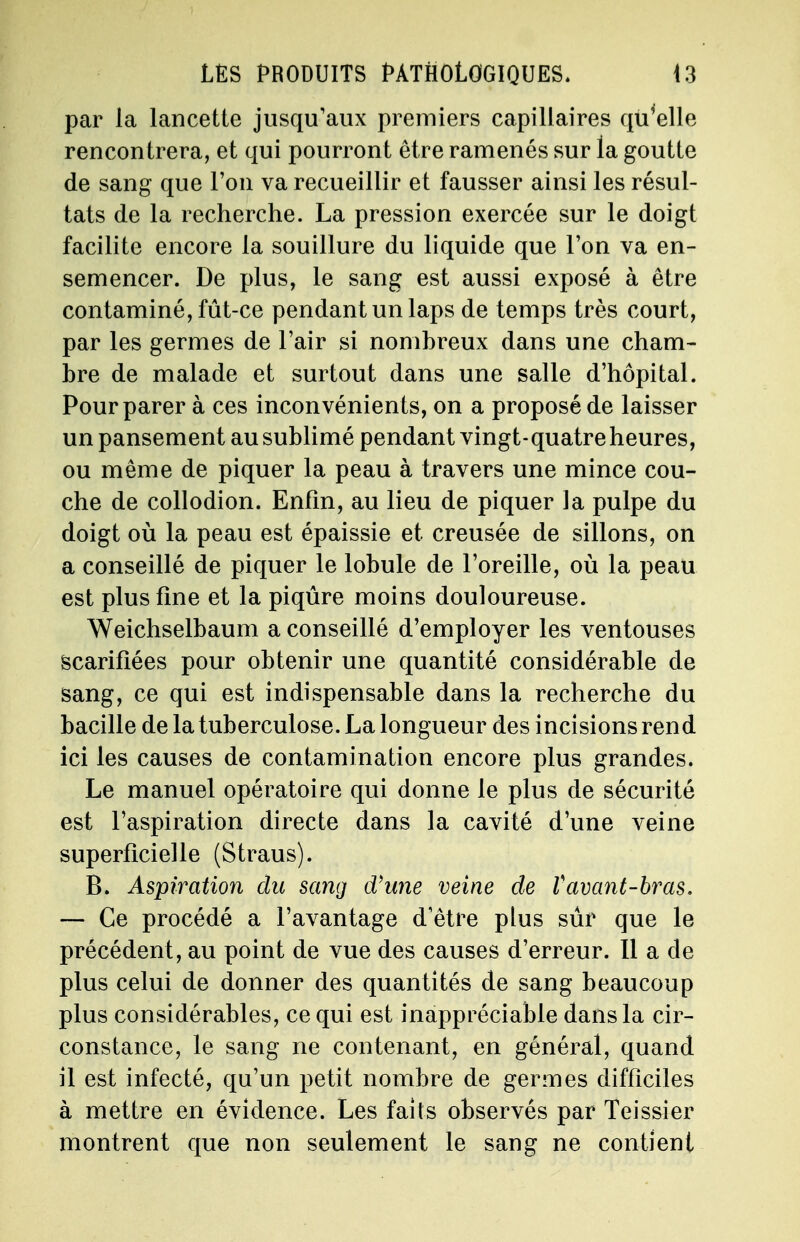 par la lancette jusqu'aux premiers capillaires qu'elle rencontrera, et qui pourront être ramenés sur la goutte de sang que l'on va recueillir et fausser ainsi les résul- tats de la recherche. La pression exercée sur le doigt facilite encore la souillure du liquide que l'on va en- semencer. De plus, le sang est aussi exposé à être contaminé, fût-ce pendant un laps de temps très court, par les germes de l'air si nombreux dans une cham- bre de malade et surtout dans une salle d'hôpital. Pour parer à ces inconvénients, on a proposé de laisser un pansement au sublimé pendant vingt-quatre heures, ou même de piquer la peau à travers une mince cou- che de collodion. Enfin, au lieu de piquer la pulpe du doigt où la peau est épaissie et creusée de sillons, on a conseillé de piquer le lobule de l'oreille, où la peau est plus fine et la piqûre moins douloureuse. Weichselbaum a conseillé d'employer les ventouses scarifiées pour obtenir une quantité considérable de sang, ce qui est indispensable dans la recherche du bacille de la tuberculose. La longueur des incisions rend ici les causes de contamination encore plus grandes. Le manuel opératoire qui donne le plus de sécurité est l'aspiration directe dans la cavité d'une veine superficielle (Straus). B. Aspiration du sang d'une veine de Vavant-bras. — Ce procédé a l'avantage d'être plus sûr que le précédent, au point de vue des causes d'erreur. Il a de plus celui de donner des quantités de sang beaucoup plus considérables, ce qui est inappréciable dans la cir- constance, le sang ne contenant, en général, quand il est infecté, qu'un petit nombre de germes difficiles à mettre en évidence. Les faits observés par Teissier montrent que non seulement le sang ne contient