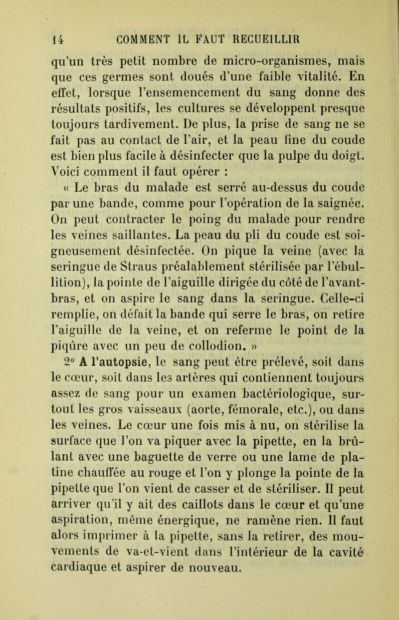 qu'un très petit nombre de micro-organismes, mais que ces germes sont doués d'une faible vitalité. En effet, lorsque l'ensemencement du sang donne des résultats positifs, les cultures se développent presque toujours tardivement. De plus, la prise de sang ne se fait pas au contact de l'air, et la peau fine du coude est bien plus facile à désinfecter que la pulpe du doigt. Voici comment il faut opérer : <( Le bras du malade est serré au-dessus du coude par une bande, comme pour l'opération de la saignée. On peut contracter le poing du malade pour rendre les veines saillantes. La peau du pli du coude est soi- gneusement désinfectée. On pique la veine (avec la seringue de Straus préalablement stérilisée par l'ébul- lition), la pointe de l'aiguille dirigée du côté de l'avant- bras, et on aspire le sang dans la seringue. Celle-ci remplie, on défait la bande qui serre le bras, on retire l'aiguille de la veine, et on referme le point de la piqûre avec un peu de collodion. » 2° A l'autopsie, le sang peut être prélevé, soit dans le cœur, soit dans les artères qui contiennent toujours assez de sang pour un examen bactériologique, sur- tout les gros vaisseaux (aorte, fémorale, etc.), ou dans les veines. Le cœur une fois mis à nu, on stérilise la surface que l'on va piquer avec la pipette, en la brû- lant avec une baguette de verre ou une lame de pla- tine chauffée au rouge et l'on y plonge la pointe de la pipette que l'on vient de casser et de stériliser. Il peut arriver qu'il y ait des caillots dans le cœur et qu'une aspiration, même énergique, ne ramène rien. 11 faut alors imprimer à la pipette, sans la retirer, des mou- vements de va-et-vient dans l'intérieur de la cavité cardiaque et aspirer de nouveau.