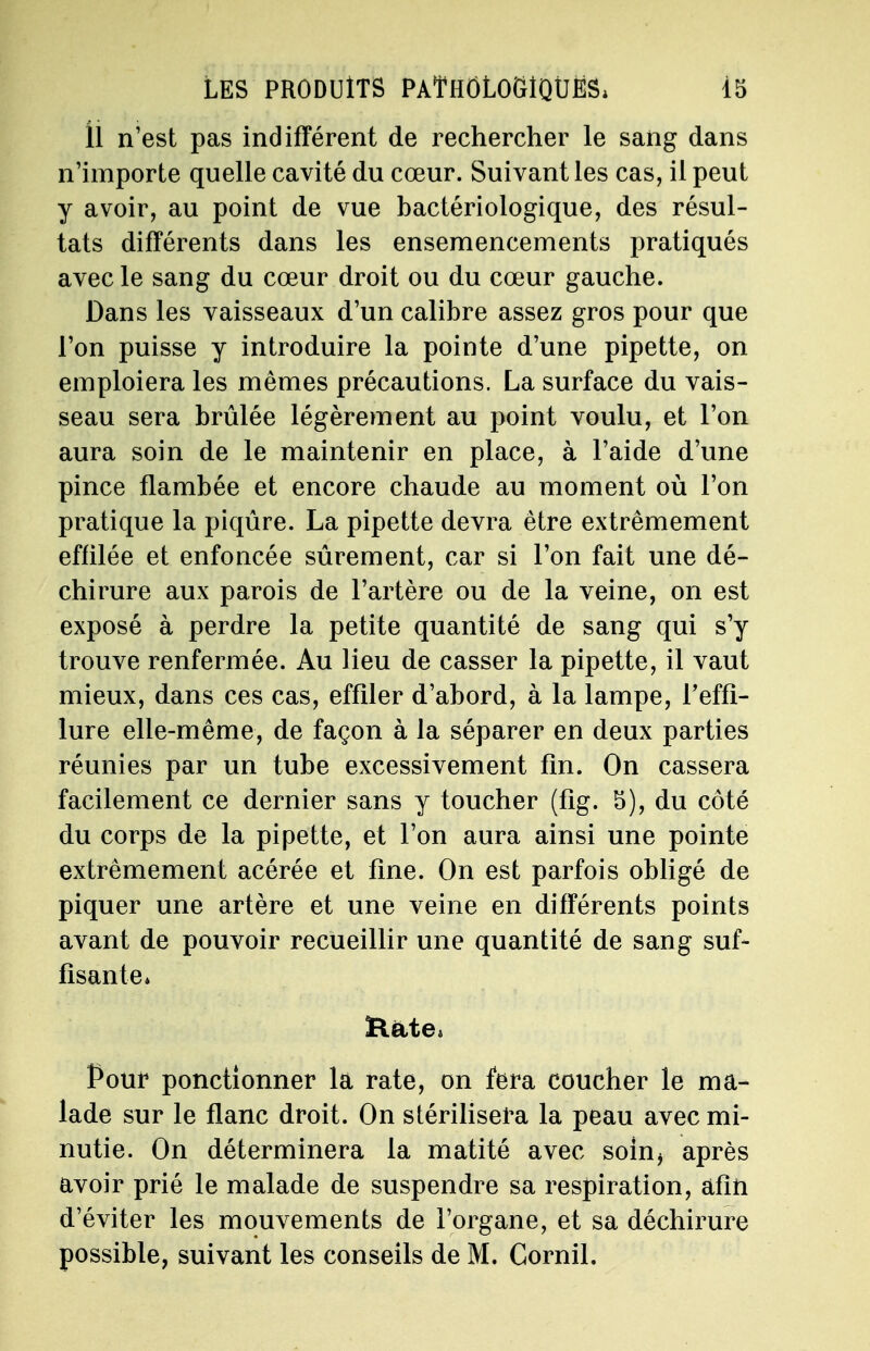 U n'est pas indifférent de rechercher le sang dans n'importe quelle cavité du cœur. Suivant les cas, il peut y avoir, au point de vue bactériologique, des résul- tats différents dans les ensemencements pratiqués avec le sang du cœur droit ou du cœur gauche. Dans les vaisseaux d'un calibre assez gros pour que l'on puisse y introduire la pointe d'une pipette, on emploiera les mêmes précautions. La surface du vais- seau sera brûlée légèrement au point voulu, et l'on aura soin de le maintenir en place, à l'aide d'une pince flambée et encore chaude au moment où l'on pratique la piqûre. La pipette devra être extrêmement effilée et enfoncée sûrement, car si l'on fait une dé- chirure aux parois de l'artère ou de la veine, on est exposé à perdre la petite quantité de sang qui s'y trouve renfermée. Au lieu de casser la pipette, il vaut mieux, dans ces cas, effiler d'abord, à la lampe, Teffî- lure elle-même, de façon à la séparer en deux parties réunies par un tube excessivement fin. On cassera facilement ce dernier sans y toucher (fig. 5), du côté du corps de la pipette, et l'on aura ainsi une pointe extrêmement acérée et fine. On est parfois obligé de piquer une artère et une veine en différents points avant de pouvoir recueillir une quantité de sang suf- fisante» Rate» Pour ponctionner la rate, on fera coucher le ma- lade sur le flanc droit. On stérilisera la peau avec mi- nutie. On déterminera la matité avec soin» après avoir prié le malade de suspendre sa respiration, afin d'éviter les mouvements de l'organe, et sa déchirure possible, suivant les conseils de M. Cornil.