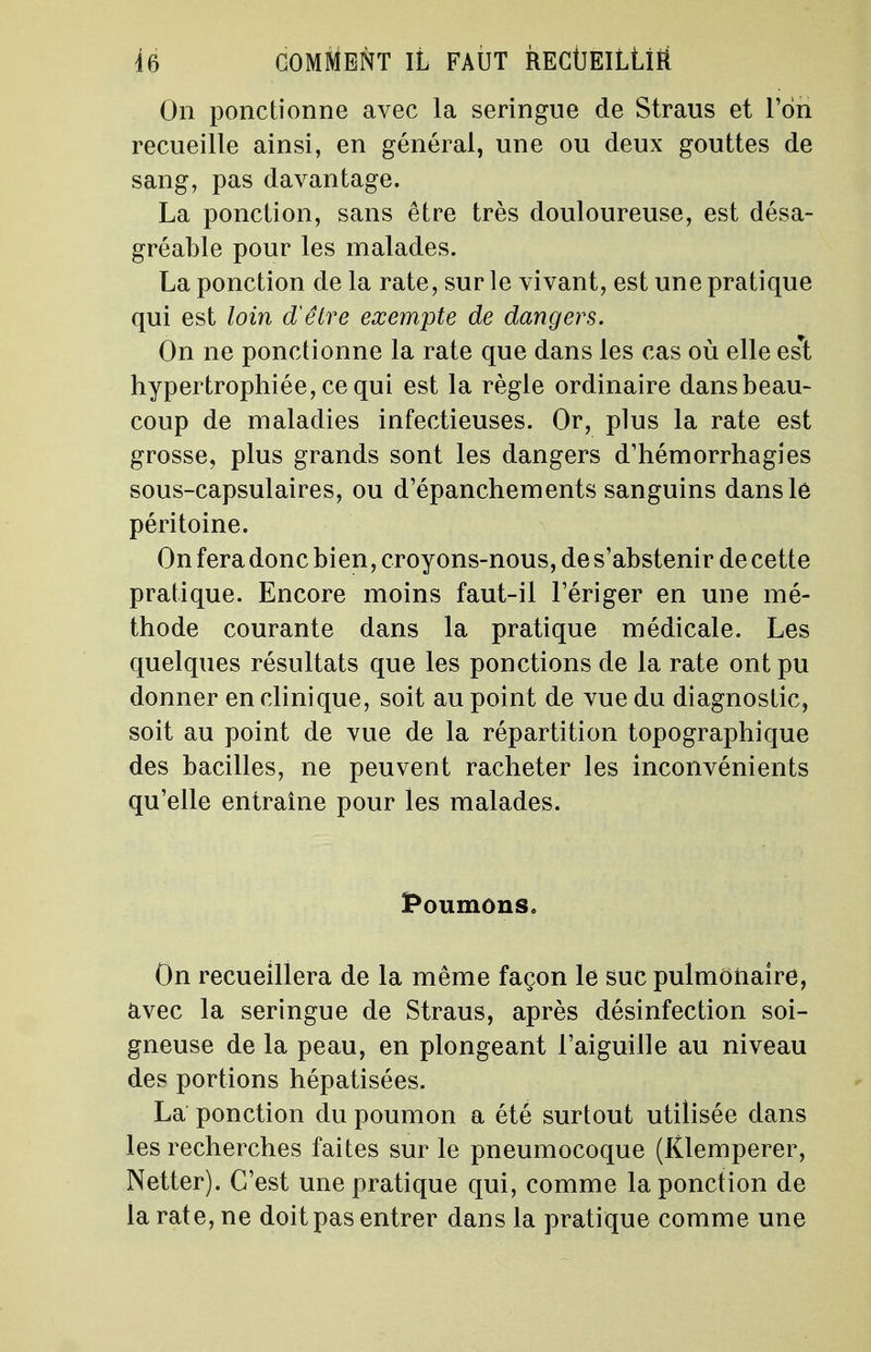 On ponctionne avec la seringue de Straus et l'on recueille ainsi, en général, une ou deux gouttes de sang, pas davantage. La ponction, sans être très douloureuse, est désa- gréable pour les malades. La ponction de la rate, sur le vivant, est une pratique qui est loin d'être exempte de dangers. On ne ponctionne la rate que dans les cas où elle es*t hypertrophiée, ce qui est la règle ordinaire dansbeau- coup de maladies infectieuses. Or, plus la rate est grosse, plus grands sont les dangers d'hémorrhagies sous-capsulaires, ou d'épanchements sanguins dans le péritoine. On fera donc bien, croyons-nous, de s'abstenir de cette pratique. Encore moins faut-il l'ériger en une mé- thode courante dans la pratique médicale. Les quelques résultats que les ponctions de la rate ont pu donner en clinique, soit au point de vue du diagnostic, soit au point de vue de la répartition topographique des bacilles, ne peuvent racheter les inconvénients qu'elle entraîne pour les malades. Poumons. On recueillera de la même façon le suc pulmonaire, avec la seringue de Straus, après désinfection soi- gneuse de la peau, en plongeant l'aiguille au niveau des portions hépatisées. La ponction du poumon a été surtout utilisée dans les recherches faites sur le pneumocoque (Klemperer, Netter). C'est une pratique qui, comme la ponction de la rate, ne doit pas entrer dans la pratique comme une