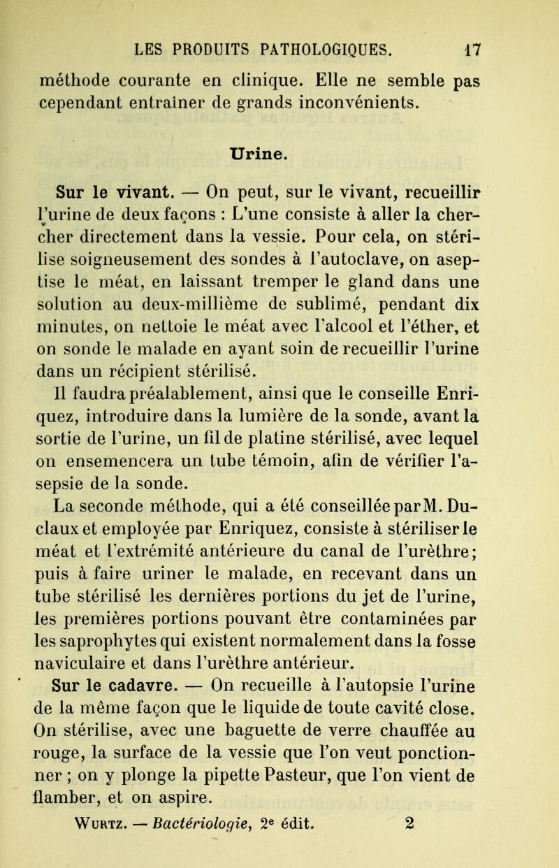 méthode courante en clinique. Elle ne semble pas cependant entraîner de grands inconvénients. Urine. Sur le vivant. — On peut, sur le vivant, recueillir l'urine de deux façons : L'une consiste à aller la cher- cher directement dans la vessie. Pour cela, on stéri- lise soigneusement des sondes à l'autoclave, on asep- tise le méat, en laissant tremper le gland dans une solution au deux-millième de sublimé, pendant dix minutes, on nettoie le méat avec l'alcool et l'éther, et on sonde le malade en ayant soin de recueillir l'urine dans un récipient stérilisé. Il faudra préalablement, ainsi que le conseille Enri- quez, introduire dans la lumière de la sonde, avant la sortie de l'urine, un fil de platine stérilisé, avec lequel on ensemencera un tube témoin, afin de vérifier l'a- sepsie de la sonde. La seconde méthode, qui a été conseillée parM. Du- clauxet employée par Enriquez, consiste à stériliser le méat et l'extrémité antérieure du canal de l'urèthre; puis à faire uriner le malade, en recevant dans un tube stérilisé les dernières portions du jet de l'urine, les premières portions pouvant être contaminées par les saprophytes qui existent normalement dans la fosse naviculaire et dans l'urèthre antérieur. Sur le cadavre. — On recueille à l'autopsie l'urine de la même façon que le liquide de toute cavité close. On stérilise, avec une baguette de verre chauffée au rouge, la surface de la vessie que Ton veut ponction- ner ; on y plonge la pipette Pasteur, que l'on vient de flamber, et on aspire. Wurtz. — Bactériologie, 2e édit. 2