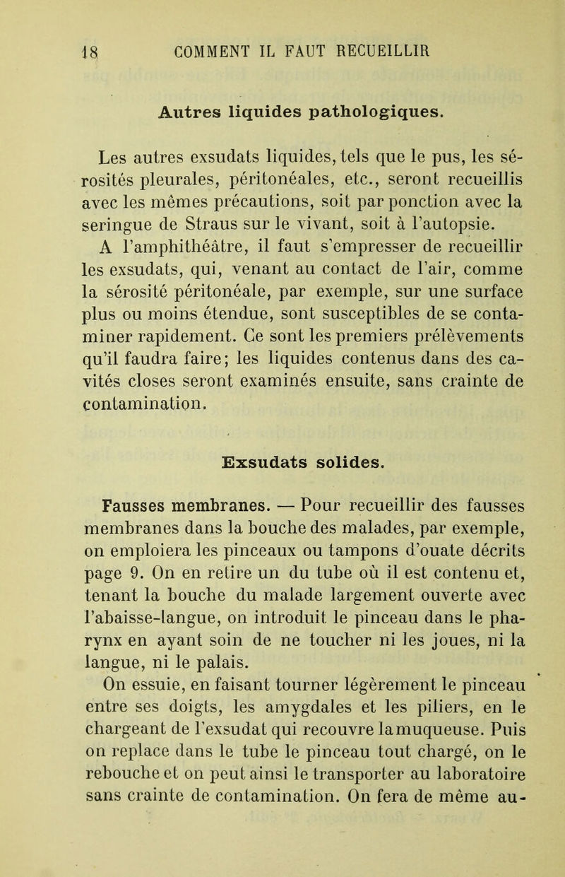 Autres liquides pathologiques. Les autres exsudats liquides, tels que le pus, les sé- rosités pleurales, péritonéales, etc., seront recueillis avec les mêmes précautions, soit par ponction avec la seringue de Straus sur le vivant, soit à l'autopsie. A l'amphithéâtre, il faut s'empresser de recueillir les exsudats, qui, venant au contact de l'air, comme la sérosité péritonéale, par exemple, sur une surface plus ou moins étendue, sont susceptibles de se conta- mi ner rapidement. Ce sont les premiers prélèvements qu'il faudra faire ; les liquides contenus dans des ca- vités closes seront examinés ensuite, sans crainte de contamination. Exsudats solides. Fausses membranes. — Pour recueillir des fausses membranes dans la bouche des malades, par exemple, on emploiera les pinceaux ou tampons d'ouate décrits page 9. On en retire un du tube où il est contenu et, tenant la bouche du malade largement ouverte avec F abaisse-langue, on introduit le pinceau dans Je pha- rynx en ayant soin de ne toucher ni les joues, ni la langue, ni le palais. On essuie, en faisant tourner légèrement le pinceau entre ses doigts, les amygdales et les piliers, en le chargeant de lexsudat qui recouvre la muqueuse. Puis on replace dans le tube le pinceau tout chargé, on le rebouche et on peut ainsi le transporter au laboratoire sans crainte de contamination. On fera de même au-