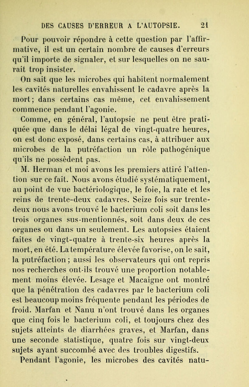Pour pouvoir répondre à cette question par l'affir- mative, il est un certain nombre de causes d'erreurs qu'il importe de signaler, et sur lesquelles on ne sau- rait trop insister. On sait que les microbes qui habitent normalement les cavités naturelles envahissent le cadavre après la mort; dans certains cas même, cet envahissement commence pendant l'agonie. Comme, en général, l'autopsie ne peut être prati- quée que dans le délai légal de vingt-quatre heures, on est donc exposé, dans certains cas, à attribuer aux microbes de la putréfaction un rôle pathogénique qu'ils ne possèdent pas. M. Herman et moi avons les premiers attiré l'atten- tion sur ce fait. Nous avons étudié systématiquement, au point de vue bactériologique, le foie, la rate et les reins de trente-deux cadavres. Seize fois sur trente- deux nous avons trouvé le bacterium coli soit dans les trois organes sus-mentionnés, soit dans deux de ces organes ou dans un seulement. Les autopsies étaient faites de vingt-quatre à trente-six heures après la mort, en été. La température élevée favorise, on le sait, la putréfaction ; aussi les observateurs qui ont repris nos recherches ont-ils trouvé une proportion notable- ment moins élevée. Lesage et Macaigne ont montré que la pénétration des cadavres par le bacterium coli est beaucoup moins fréquente pendant les périodes de froid. Marfan et Nanu n'ont trouvé dans les organes que cinq fois le bacterium coli, et toujours chez des sujets atteints de diarrhées graves, et Marfan, dans une seconde statistique, quatre fois sur vingt-deux sujets ayant succombé avec des troubles digestifs. Pendant l'agonie, les microbes des cavités natu-