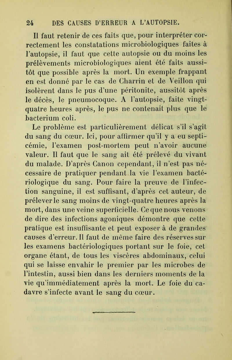 Il faut retenir de ces faits que, pour interpréter cor- rectement les constatations microbiologiques faites à l'autopsie, il faut que cette autopsie ou du moins les prélèvements microbiologiques aient été faits aussi- tôt que possible après la mort. Un exemple frappant en est donné par le cas de Charrin et de Yeillon qui isolèrent dans le pus d'une péritonite, aussitôt après le décès, le pneumocoque. A l'autopsie, faite vingt- quatre heures après, le pus ne contenait plus que le bacterium coli. Le problème est particulièrement délicat s'il s'agit du sang du cœur. Ici, pour affirmer qu'il y a eu septi- cémie, l'examen post-mortem peut n'avoir aucune valeur. Il faut que le sang ait été prélevé du vivant du malade. D'après Canon cependant, il n'est pas né- cessaire de pratiquer pendant la vie l'examen bacté- riologique du sang. Pour faire la preuve de l'infec- tion sanguine, il est suffisant, d'après cet auteur, de prélever le sang moins de vingt-quatre heures après la mort, dans une veine superficielle. Ce que nous venons de dire des infections agoniques démontre que cette pratique est insuffisante et peut exposer à de grandes causes d'erreur. Il faut de même faire des réserves sur les examens bactériologiques portant sur le foie, cet organe étant, de tous les viscères abdominaux, celui qui se laisse envahir le premier par les microbes de l'intestin, aussi bien dans les derniers moments de la vie qu'immédiatement après la mort. Le foie du ca- davre s'infecte avant le sang du cœur.