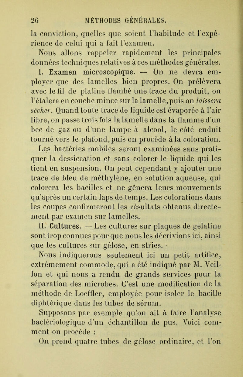 la conviction, quelles que soient l'habitude et l'expé- rience de celui qui a fait l'examen. Nous allons rappeler rapidement les principales données techniques relatives à ces méthodes générales. I. Examen microscopique. — On ne devra em- ployer que des lamelles bien propres. On prélèvera avec le fil de platine flambé une trace du produit, on l'étaleraen couche mince sur la lamelle, puis on laissera sécher. Quand toute trace de liquide est évaporée à l'air libre, on passe trois fois la lamelle dans la flamme d'un bec de gaz ou d'une lampe à alcool, le côté enduit tourné vers le plafond, puis on procède à la coloration. Les bactéries mobiles seront examinées sans prati- quer la dessiccation et sans colorer le liquide qui les tient en suspension. On peut cependant y ajouter une trace de bleu de méthylène, en solution aqueuse, qui colorera les bacilles et ne gênera leurs mouvements qu'après un certain laps de temps. Les colorations dans les coupes confirmeront les résultats obtenus directe- ment par examen sur lamelles. II. Cultures. — Les cultures sur plaques de gélatine sont trop connues pour que nous les décrivions ici, ainsi que les cultures sur gélose, en stries. - Nous indiquerons seulement ici un petit artifice, extrêmement commode, qui a été indiqué par M. Veil- Ion et qui nous a rendu de grands services pour la séparation des microbes. C'est une modification de la méthode de Loeffler, employée pour isoler le bacille diphtérique clans les tubes de sérum. Supposons par exemple qu'on ait à faire l'analyse bactériologique d'un échantillon de pus. Voici com- ment on procède : On prend quatre tubes de gélose ordinaire, et l'on
