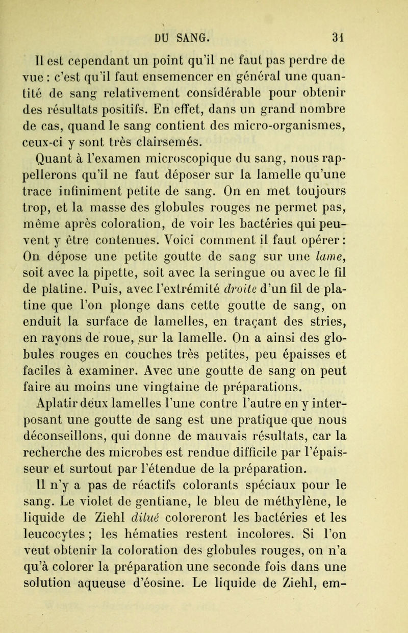 Il est cependant un point qu'il ne faut pas perdre de vue : c'est qu'il faut ensemencer en général une quan- tité de sang relativement considérable pour obtenir des résultats positifs. En effet, dans un grand nombre de cas, quand le sang contient des micro-organismes, ceux-ci y sont très clairsemés. Quant à l'examen microscopique du sang, nous rap- pellerons qu'il ne faut déposer sur la lamelle qu'une trace infiniment petite de sang. On en met toujours trop, et la masse des globules rouges ne permet pas, même après coloration, de voir les bactéries qui peu- vent y être contenues. Voici comment il faut opérer: On dépose une petite goutte de sang sur une lame, soit avec la pipette, soit avec la seringue ou avec le fil de platine. Puis, avec l'extrémité droite d'un fil de pla- tine que l'on plonge dans cette goutte de sang, on enduit la surface de lamelles, en traçant des stries, en rayons de roue, sur la lamelle. On a ainsi des glo- bules rouges en couches très petites, peu épaisses et faciles à examiner. Avec une goutte de sang on peut faire au moins une vingtaine de préparations. Aplatir deux lamelles l'une contre l'autre en y inter- posant une goutte de sang est une pratique que nous déconseillons, qui donne de mauvais résultats, car la recherche des microbes est rendue difficile par l'épais- seur et surtout par l'étendue de la préparation. Il n'y a pas de réactifs colorants spéciaux pour le sang. Le violet de gentiane, le bleu de méthylène, le liquide de Ziehl dilué coloreront les bactéries et les leucocytes ; les hématies restent incolores. Si l'on veut obtenir la coloration des globules rouges, on n'a qu'à colorer la préparation une seconde fois dans une solution aqueuse d'éosine. Le liquide de Ziehl, em-
