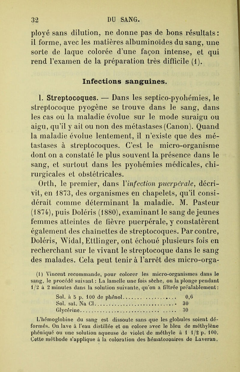 ployé sans dilution, ne donne pas de bons résultats : il forme, avec les matières albuminoïdes du sang, une sorte de laque colorée d'une façon intense, et qui rend l'examen de la préparation très difficile (1). Infections sanguines. 1. Streptocoques. — Dans les septico-pyohémies, le streptocoque pyogène se trouve dans le sang, dans les cas où la maladie évolue sur le mode suraigu ou aigu, qu'il y ait ou non des métastases (Canon). Quand la maladie évolue lentement, il n'existe que des mé- tastases à streptocoques. C'est le micro-organisme dont on a constaté le plus souvent la présence dans le sang, et surtout dans les pyohémies médicales, chi- rurgicales et obstétricales. Orth, le premier, dans l'infection puerpérale, décri- vit, en 1873, des organismes en chapelets, qu'il consi- dérait comme déterminant la maladie. M. Pasteur (1874), puis Doléris (1880), examinant le sang déjeunes femmes atteintes de fièvre puerpérale, y constatèrent également des chaînettes de streptocoques. Par contre, Doléris, Widal, Ettlinger, ont échoué plusieurs fois en recherchant sur le vivant le streptocoque dans le sang des malades. Cela peut tenir à l'arrêt des micro-orga- (1) Vincent recommande, pour colorer les micro-organismes dans le sang, le procédé suivant : La lamelle une fois sèche, on la plonge pendant 1/2 à 2 minutes dans la solution suivante, qu'on a filtrée préalablement: Sol. à S p. 100 de phénol 0,6 Sol. sat. Na Cl 30 Glycérine 30 L'hémoglobine du sang est dissoute sans que les globules soient dé- formés. On lave à l'eau distillée et on colore avec le bleu de méthylène phéniqué ou une solution aqueuse de violet de méthyle à 1 1/2 p. 100. Cette méthode s'applique à la coloration des hématozoaires de Laveran,