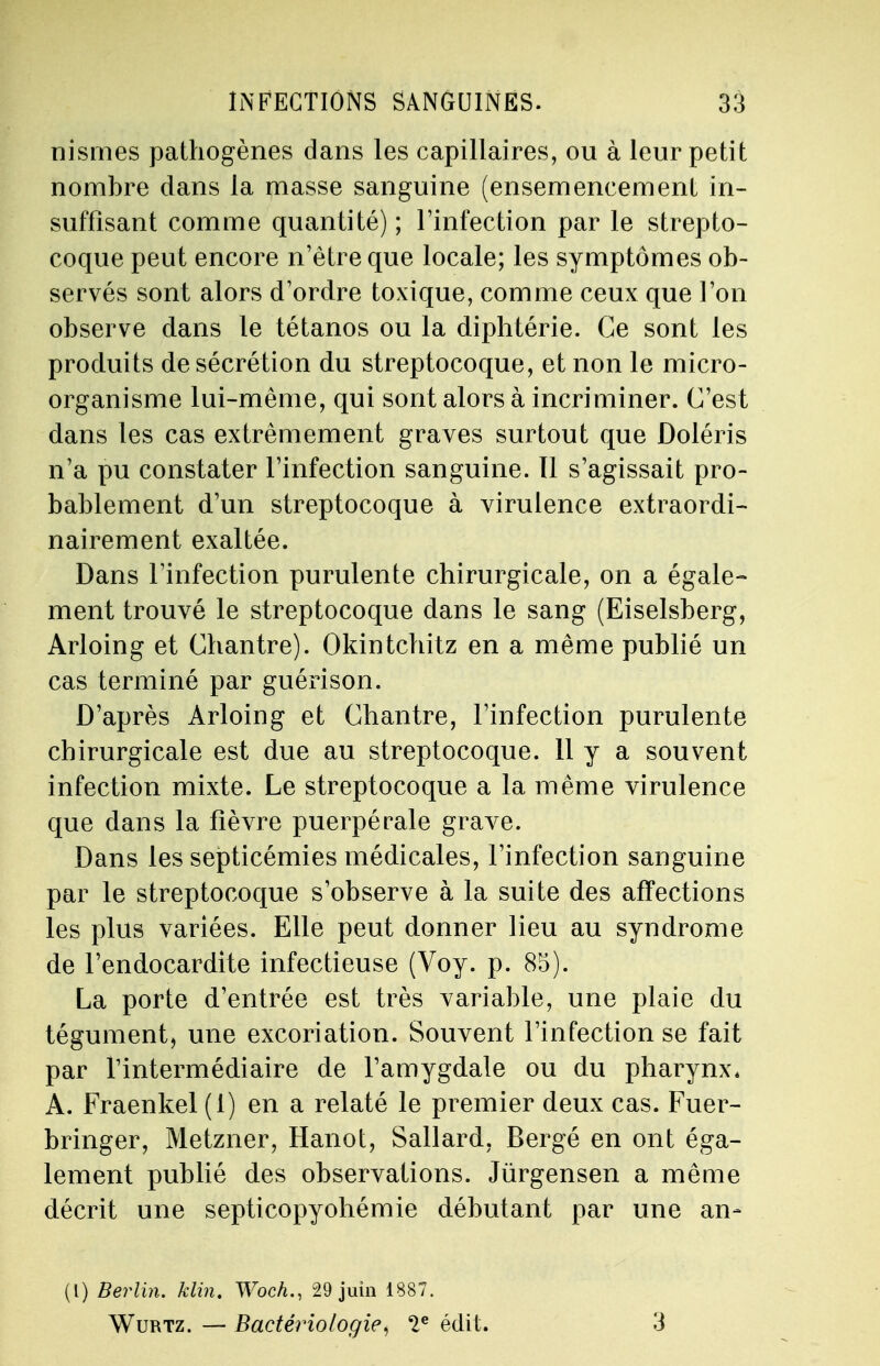 nismes pathogènes dans les capillaires, ou à leur petit nombre dans la masse sanguine (ensemencement in- suffisant comme quantité) ; l'infection par le strepto- coque peut encore n'être que locale; les symptômes ob- servés sont alors d'ordre toxique, comme ceux que l'on observe dans le tétanos ou la diphtérie. Ce sont les produits de sécrétion du streptocoque, et non le micro- organisme lui-même, qui sont alors à incriminer. C'est dans les cas extrêmement graves surtout que Doléris n'a pu constater l'infection sanguine. Il s'agissait pro- bablement d'un streptocoque à virulence extraordi- nairement exaltée. Dans l'infection purulente chirurgicale, on a égale» ment trouvé le streptocoque dans le sang (Eiselsberg, Arloing et Chantre). Okintchitz en a même publié un cas terminé par guérison. D'après Arloing et Chantre, l'infection purulente chirurgicale est due au streptocoque. 11 y a souvent infection mixte. Le streptocoque a la même virulence que dans la fièvre puerpérale grave. Dans les septicémies médicales, l'infection sanguine par le streptocoque s'observe à la suite des affections les plus variées. Elle peut donner lieu au syndrome de l'endocardite infectieuse (Voy. p. 85). La porte d'entrée est très variable, une plaie du tégument, une excoriation. Souvent l'infection se fait par l'intermédiaire de l'amygdale ou du pharynx. A. Fraenkel (1) en a relaté le premier deux cas. Fuer- bringer, Metzner, Hanot, Sallard, Bergé en ont éga- lement publié des observations. Jùrgensen a même décrit une septicopyohémie débutant par une an- (l) Berlin. Min. Woch., 29 juin 1887. Wurtz. — Bactériologie, 2e édit. 3