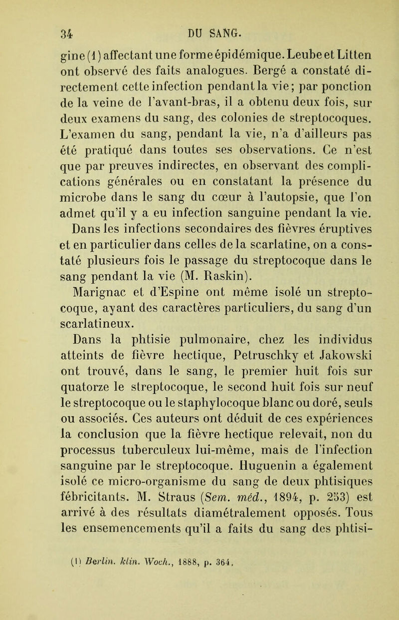 gine (1 ) affectant une forme épidémique. Leube et Litten ont observé des faits analogues. Bergé a constaté di- rectement cette infection pendant la vie; par ponction de la veine de l'avant-bras, il a obtenu deux fois, sur deux examens du sang, des colonies de streptocoques. L'examen du sang, pendant la vie, n'a d'ailleurs pas été pratiqué dans toutes ses observations. Ce n'est que par preuves indirectes, en observant des compli- cations générales ou en constatant la présence du microbe dans le sang du cœur à l'autopsie, que l'on admet qu'il y a eu infection sanguine pendant la vie. Dans les infections secondaires des fièvres éruptives et en particulier dans celles de la scarlatine, on a cons- taté plusieurs fois le passage du streptocoque dans le sang pendant la vie (M. Raskin). Marignac et d'Espine ont même isolé un strepto- coque, ayant des caractères particuliers, du sang d'un scarlatineux. Dans la phtisie pulmonaire, chez les individus atteints de fièvre hectique, Petruschky et Jakowski ont trouvé, dans le sang, le premier huit fois sur quatorze le streptocoque, le second huit fois sur neuf le streptocoque ou le staphylocoque blanc ou doré, seuls ou associés. Ces auteurs ont déduit de ces expériences la conclusion que la fièvre hectique relevait, non du processus tuberculeux lui-même, mais de l'infection sanguine par le streptocoque. Huguenin a également isolé ce micro-organisme du sang de deux phtisiques fébricitants. M. Straus (Sem. méd., 1894, p. 253) est arrivé à des résultats diamétralement opposés. Tous les ensemencements qu'il a faits du sang des phtisi- (I) Berlin, ktin. Woch., 1888, p. 364.