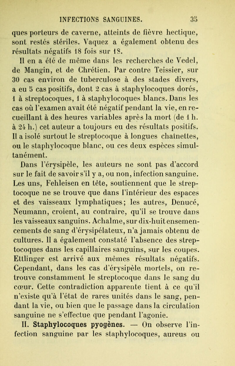ques porteurs de caverne, atteints de fièvre hectique, sont restés stériles. Vaquez a également obtenu des résultats négatifs 18 fois sur 18. Il en a été de même dans les recherches de Vedel, de Mangin, et de Chrétien. Par contre Teissier, sur 30 cas environ de tuberculose à des stades divers, a eu 5 cas positifs, dont 2 cas à staphylocoques dorés, I à streptocoques, 1 à staphylocoques blancs. Dans les cas où l'examen avait été négatif pendant la vie, en re- cueillant à des heures variables après la mort (de 1 h. à 24 h.) cet auteur a toujours eu des résultats positifs. II a isolé surtout le streptocoque à longues chaînettes, ou le staphylocoque blanc, ou ces deux espèces simul- tanément. Dans l'érysipèle, les auteurs ne sont pas d'accord sur le fait de savoir s'il y a, ou non, infection sanguine. Les uns, Fehleisen en tête, soutiennent que le strep- tocoque ne se trouve que dans l'intérieur des espaces et des vaisseaux lymphatiques; les autres, Denucé, Neumann, croient, au contraire, qu'il se trouve dans les vaisseaux sanguins. Achalme, sur dix-huit ensemen- cements de sang d'érysipélateux, n'a jamais obtenu de cultures. 11 a également constaté l'absence des strep- tocoques dans les capillaires sanguins, sur les coupes. Ettlinger est arrivé aux mêmes résultats négatifs. Cependant, dans les cas d'érysipèle, mortels, on re- trouve constamment le streptocoque dans le sang du cœur. Cette contradiction apparente tient à ce qu'il n'existe qu'à l'état de rares unités dans le sang, pen- dant la vie, ou bien que le passage dans la circulation sanguine ne s'effectue que pendant l'agonie. IL Staphylocoques pyogènes. — On observe l'in- fection sanguine par les staphylocoques, aureus ou