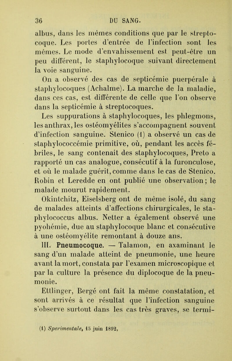 albus, dans les mêmes conditions que par le strepto- coque. Les portes d'entrée de l'infection sont les mêmes. Le mode d'envahissement est, peut-être un peu différent, le staphylocoque suivant directement la voie sanguine. On a observé des cas de septicémie puerpérale à staphylocoques (Achalme). La marche de la maladie, dans ces cas, est différente de celle que l'on observe dans la septicémie à streptocoques. Les suppurations à staphylocoques, les phlegmons, les anthrax, les ostéomyélites s'accompagnent souvent d'infection sanguine. Stenico (1) a observé un cas de staphylococcémie primitive, où, pendant les accès fé- briles, le sang contenait des staphylocoques, Preto a rapporté un cas analogue, consécutif à la furonculose, et où le malade guérit, comme dans le cas de Stenico. Robin et Leredde en ont publié une observation ; le malade mourut rapidement. Okintchitz, Eiselsberg ont de même isolé, du sang de malades atteints d'affections chirurgicales, le sta- phylococcus albus. Netter a également observé une pyohémie, due au staphylocoque blanc et consécutive à une ostéomyélite remontant à douze ans. III. Pneumocoque. — Talamon, en axaminant le sang d'un malade atteint de pneumonie, une heure avant la mort, constata par l'examen microscopique et par la culture la présence du diplocoque de la pneu- monie. Ettlinger, Bergé ont fait la même constatation, et sont arrivés à ce résultat que l'infection sanguine s'observe surtout dans les cas très graves, se termi- (1) Sperimentalet 15 juin 1892,
