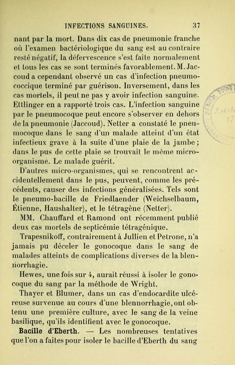 nant par la mort. Dans dix cas de pneumonie franche où l'examen bactériologique du sang est au contraire resté négatif, la défervescence s'est faite normalement et tous les cas se sont terminés favorablement. M. Jac- couda cependant observé un cas d'infection pneumo- coccique terminé par guérison. Inversement, dans les cas mortels, il peut ne pas y avoir infection sanguine. Ettlinger en a rapporté trois cas. L'infection sanguine par le pneumocoque peut encore s'observer en dehors de la pneumonie (Jaccoud). Netter a constaté le pneu- mocoque dans le sang d'un malade atteint d'un état infectieux grave à la suite d'une plaie de la jambe ; clans le pus de cette plaie se trouvait le même micro- organisme. Le malade guérit. D'autres micro-organismes, qui se rencontrent ac- cidentellement dans le pus, peuvent, comme les pré- cédents, causer des infections généralisées. Tels sont le pneumo-bacille de Friedlaender (Weichselbaum, Étienne, Haushalter), et le tétragène (Netter). MM. Chauffard et Ramond ont récemment publié deux cas mortels de septicémie tétragénique. Trapesnikofï, contrairement à Jullien et Pétrone, n'a jamais pu déceler le gonocoque dans le sang de malades atteints de complications diverses de la blen- riorrhagie. Hewes, une fois sur 4, aurait réussi à isoler le gono- coque du sang par la méthode de Wright. Thayer et Blumer, dans un cas d'endocardite ulcé- reuse survenue au cours d'une blennorrhagie, ont ob- tenu une première culture, avec le sang de la veine basilique, qu'ils identifient avec le gonocoque. Bacille d'Eberth. — Les nombreuses tentatives que l'on a faites pour isoler le bacille d'Eberth du sang