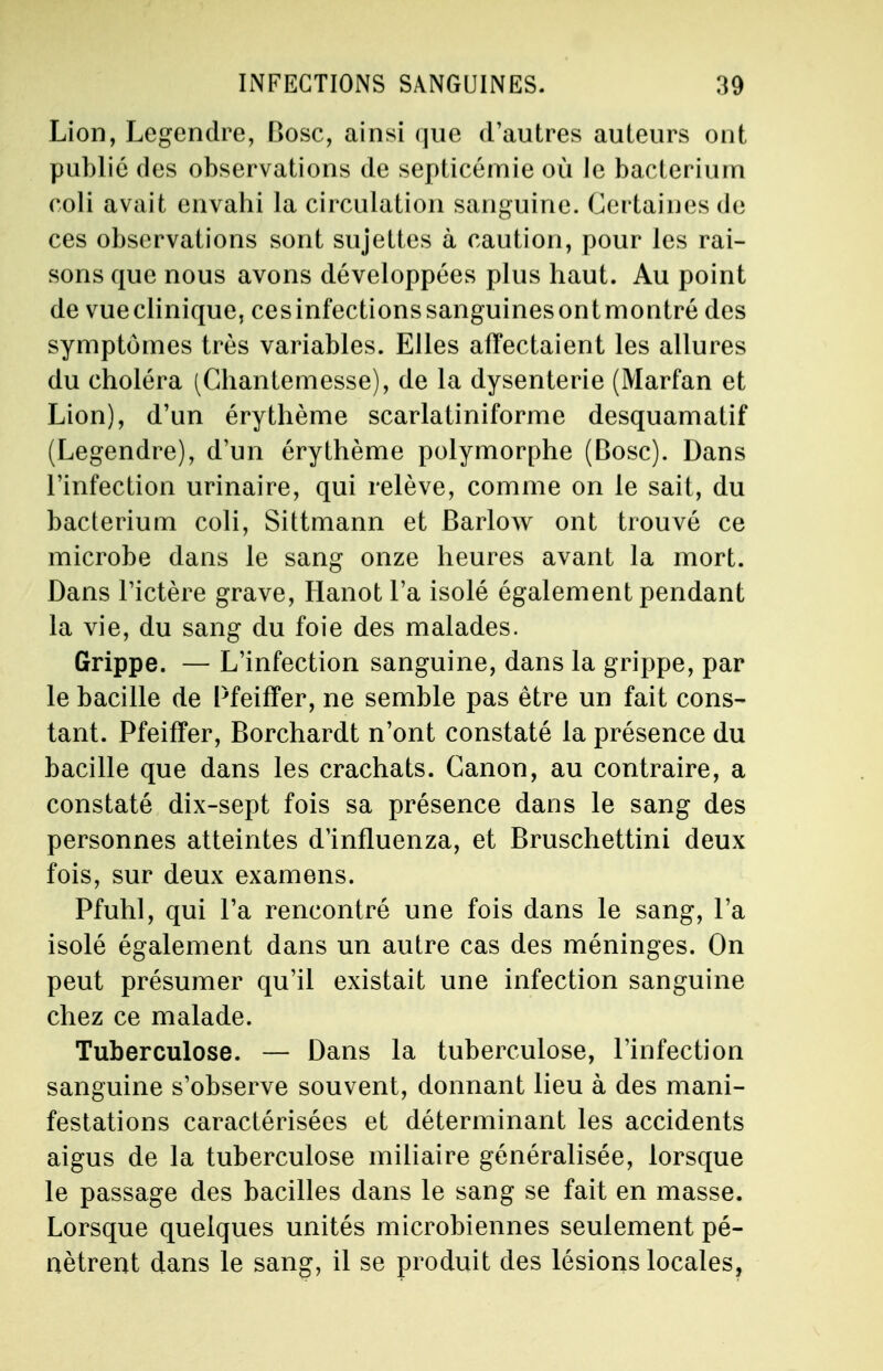 Lion, Legendre, Bosc, ainsi que d'autres auteurs ont public des observations de septicémie où le bacteriurn coli avait envahi la circulation sanguine. Certaines de ces observations sont sujettes à caution, pour les rai- sons que nous avons développées plus haut. Au point de vueclinique, cesinfectionssanguinesontmontré des symptômes très variables. Elles affectaient les allures du choléra (Chantemesse), de la dysenterie (Marfan et Lion), d'un érythème scarlatiniforme desquamatif (Legendre), d'un érythème polymorphe (Bosc). Dans l'infection urinaire, qui relève, comme on le sait, du bacteriurn coli, Sittmann et Barlow ont trouvé ce microbe dans le sang onze heures avant la mort. Dans l'ictère grave, Hanot l'a isolé également pendant la vie, du sang du foie des malades. Grippe. — L'infection sanguine, dans la grippe, par le bacille de Pfeiffer, ne semble pas être un fait cons- tant. Pfeiffer, Borchardt n'ont constaté la présence du bacille que dans les crachats. Canon, au contraire, a constaté dix-sept fois sa présence dans le sang des personnes atteintes dmfluenza, et Bruschettini deux fois, sur deux examens. Pfuhl, qui Ta rencontré une fois dans le sang, l'a isolé également dans un autre cas des méninges. On peut présumer qu'il existait une infection sanguine chez ce malade. Tuberculose. — Dans la tuberculose, l'infection sanguine s'observe souvent, donnant lieu à des mani- festations caractérisées et déterminant les accidents aigus de la tuberculose miliaire généralisée, lorsque le passage des bacilles dans le sang se fait en masse. Lorsque quelques unités microbiennes seulement pé- nètrent dans le sang, il se produit des lésions locales,