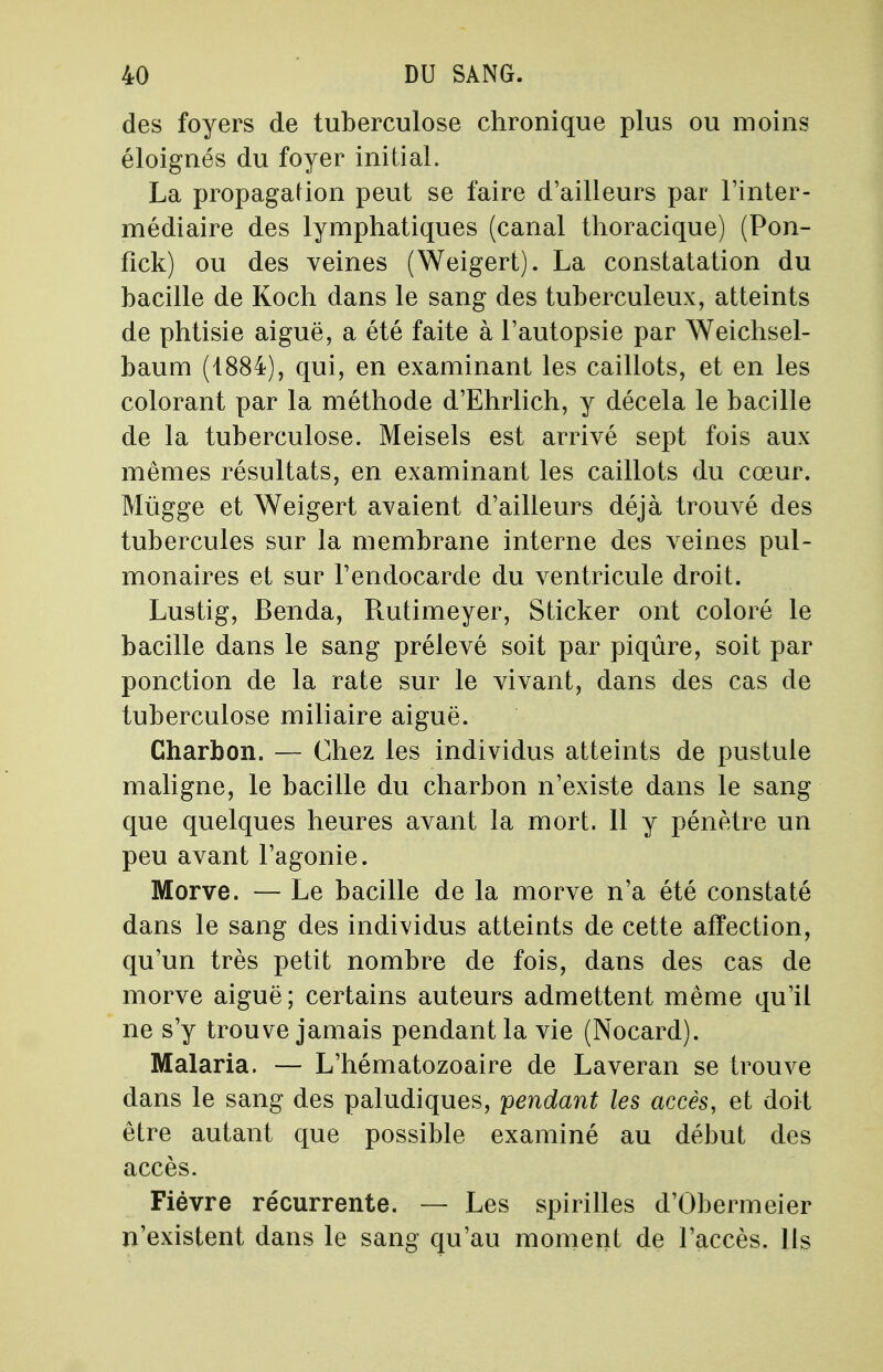 des foyers de tuberculose chronique plus ou moins éloignés du foyer initial. La propagation peut se faire d'ailleurs par l'inter- médiaire des lymphatiques (canal thoracique) (Pon- fîck) ou des veines (Weigert). La constatation du bacille de Koch dans le sang des tuberculeux, atteints de phtisie aiguë, a été faite à l'autopsie par Weichsel- baum (1884), qui, en examinant les caillots, et en les colorant par la méthode d'Ehrlich, y décela le bacille de la tuberculose. Meisels est arrivé sept fois aux mêmes résultats, en examinant les caillots du cœur. Mùgge et Weigert avaient d'ailleurs déjà trouvé des tubercules sur la membrane interne des veines pul- monaires et sur l'endocarde du ventricule droit. Lustig, Benda, Rutimeyer, Sticker ont coloré le bacille dans le sang prélevé soit par piqûre, soit par ponction de la rate sur le vivant, dans des cas de tuberculose miliaire aiguë. Charbon. — Chez les individus atteints de pustule maligne, le bacille du charbon n'existe dans le sang que quelques heures avant la mort. 11 y pénètre un peu avant l'agonie. Morve. — Le bacille de la morve n'a été constaté dans le sang des individus atteints de cette affection, qu'un très petit nombre de fois, dans des cas de morve aiguë ; certains auteurs admettent même qu'il ne s'y trouve jamais pendant la vie (Nocard). Malaria. — L'hématozoaire de Laveran se trouve dans le sang des paludiques, pendant les accès, et doit être autant que possible examiné au début des accès. Fièvre récurrente. — Les spirilles d'Obermeier n'existent dans le sang qu'au moment de l'accès. Ils