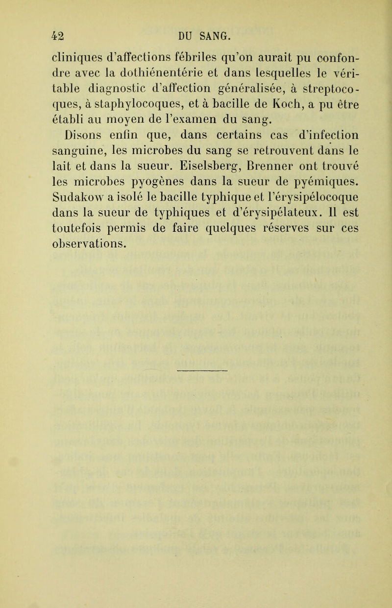 cliniques d'affections fébriles qu'on aurait pu confon- dre avec la dothiénentérie et dans lesquelles le véri- table diagnostic d'affection généralisée, à streptoco- ques, à staphylocoques, et à bacille de Koch, a pu être établi au moyen de l'examen du sang. Disons enfin que, dans certains cas d'infection sanguine, les microbes du sang se retrouvent dans le lait et dans la sueur. Eiselsberg, Brenner ont trouvé les microbes pyogènes dans la sueur de pyémiques. Sudakow a isolé le bacille typhique et l'érysipélocoque dans la sueur de typhiques et d'érysipélateux. 11 est toutefois permis de faire quelques réserves sur ces observations.