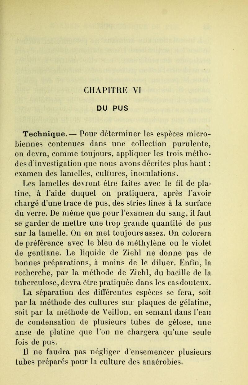 DU PUS Technique.— Pour déterminer les espèces micro- biennes contenues dans une collection purulente, on devra, comme toujours, appliquer les trois métho- des d'investigation que nous avons décrites plus haut : examen des lamelles, cultures, inoculations. Les lamelles devront être faites avec le fil de pla- tine, à l'aide duquel on pratiquera, après l'avoir chargé d'une trace de pus, des stries fines à la surface du verre. De même que pour l'examen du sang, il faut se garder de mettre une trop grande quantité de pus sur la lamelle. On en met toujours assez. On colorera de préférence avec le bleu de méthylène ou le violet de gentiane. Le liquide de Ziehl ne donne pas de bonnes préparations, à moins de le diluer. Enfin, la recherche, par la méthode de Ziehl, du bacille de la tuberculose, devra être pratiquée dans les cas douteux. La séparation des différentes espèces se fera, soit par la méthode des cultures sur plaques de gélatine, soit par la méthode de Veillon, en semant dans l'eau de condensation de plusieurs tubes de gélose, une anse de platine que l'on ne chargera qu'une seule fois de pus. 11 ne faudra pas négliger d'ensemencer plusieurs tubes préparés pour la culture des anaérobies.