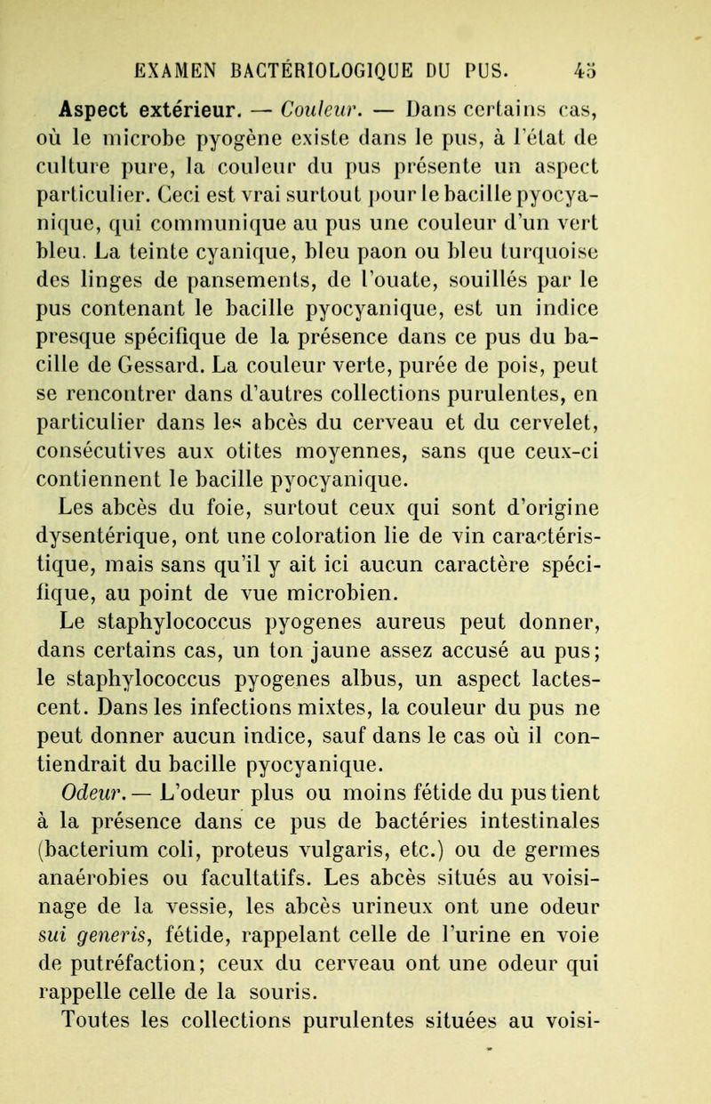 EXAMEN BACTÉRIOLOGIQUE DU PUS. 4o Aspect extérieur. — Couleur. — Dans certains cas, où le microbe pyogène existe dans Je pus, à letat de culture pure, la couleur du pus présente un aspect particulier. Ceci est vrai surtout pour le bacille pyocya- nique, qui communique au pus une couleur d'un vert bleu. La teinte cyanique, bleu paon ou bleu turquoise des linges de pansements, de l'ouate, souillés par le pus contenant le bacille pyocyanique, est un indice presque spécifique de la présence dans ce pus du ba- cille de Gessard. La couleur verte, purée de pois, peut se rencontrer dans d'autres collections purulentes, en particulier dans les abcès du cerveau et du cervelet, consécutives aux otites moyennes, sans que ceux-ci contiennent le bacille pyocyanique. Les abcès du foie, surtout ceux qui sont d'origine dysentérique, ont une coloration lie de vin caractéris- tique, mais sans qu'il y ait ici aucun caractère spéci- fique, au point de vue microbien. Le staphylococcus pyogenes aureus peut donner, dans certains cas, un ton jaune assez accusé au pus; le staphylococcus pyogenes albus, un aspect lactes- cent. Dans les infections mixtes, la couleur du pus ne peut donner aucun indice, sauf dans le cas où il con- tiendrait du bacille pyocyanique. Odeur. — L'odeur plus ou moins fétide du pus tient à la présence dans ce pus de bactéries intestinales (bacterium coli, proteus vulgaris, etc.) ou de germes anaérobies ou facultatifs. Les abcès situés au voisi- nage de la vessie, les abcès urineux ont une odeur sui generis, fétide, rappelant celle de l'urine en voie de putréfaction; ceux du cerveau ont une odeur qui rappelle celle de la souris. Toutes les collections purulentes situées au voisi-