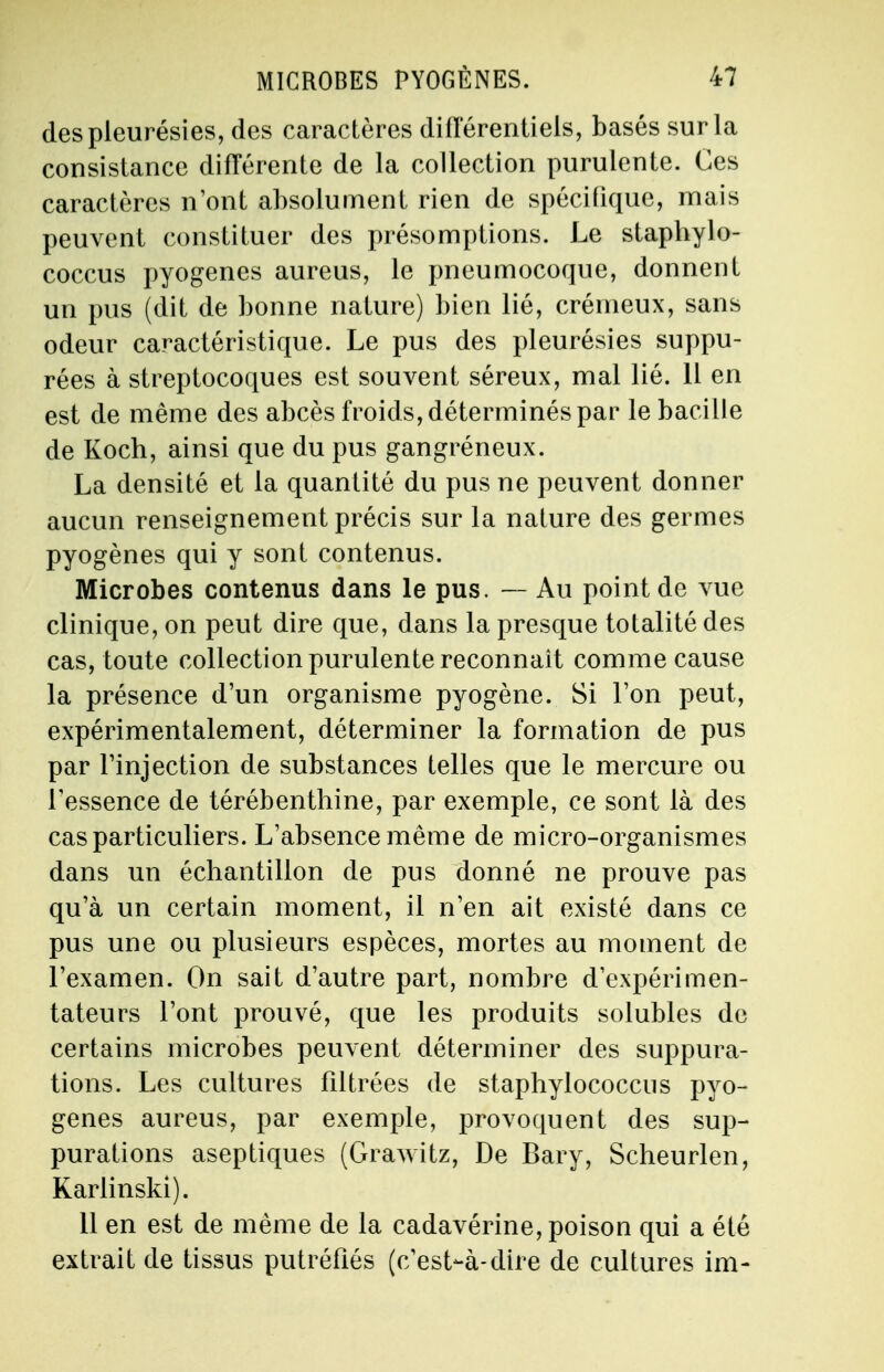 des pleurésies, des caractères différentiels, basés sur la consistance différente de la collection purulente. Ces caractères n'ont absolument rien de spécifique, mais peuvent constituer des présomptions. Le staphylo- coccus pyogenes aureus, le pneumocoque, donnent un pus (dit de bonne nature) bien lié, crémeux, sans odeur caractéristique. Le pus des pleurésies suppu- rées à streptocoques est souvent séreux, mal lié. 11 en est de même des abcès froids, déterminés par le bacille de Koch, ainsi que du pus gangréneux. La densité et la quantité du pus ne peuvent donner aucun renseignement précis sur la nature des germes pyogènes qui y sont contenus. Microbes contenus dans le pus. — Au point de vue clinique, on peut dire que, dans la presque totalité des cas, toute collection purulente reconnaît comme cause la présence d'un organisme pyogène. Si l'on peut, expérimentalement, déterminer la formation de pus par l'injection de substances telles que le mercure ou l'essence de térébenthine, par exemple, ce sont là des cas particuliers. L'absence même de micro-organismes dans un échantillon de pus donné ne prouve pas qu'à un certain moment, il n'en ait existé dans ce pus une ou plusieurs espèces, mortes au moment de l'examen. On sait d'autre part, nombre d'expérimen- tateurs l'ont prouvé, que les produits solubles de certains microbes peuvent déterminer des suppura- tions. Les cultures filtrées de staphylococcus pyo- gènes aureus, par exemple, provoquent des sup- purations aseptiques (Grawitz, De Bary, Scheurlen, Karlinski). 11 en est de même de la cadavérine, poison qui a été extrait de tissus putréfiés (c'est-à-dire de cultures im-