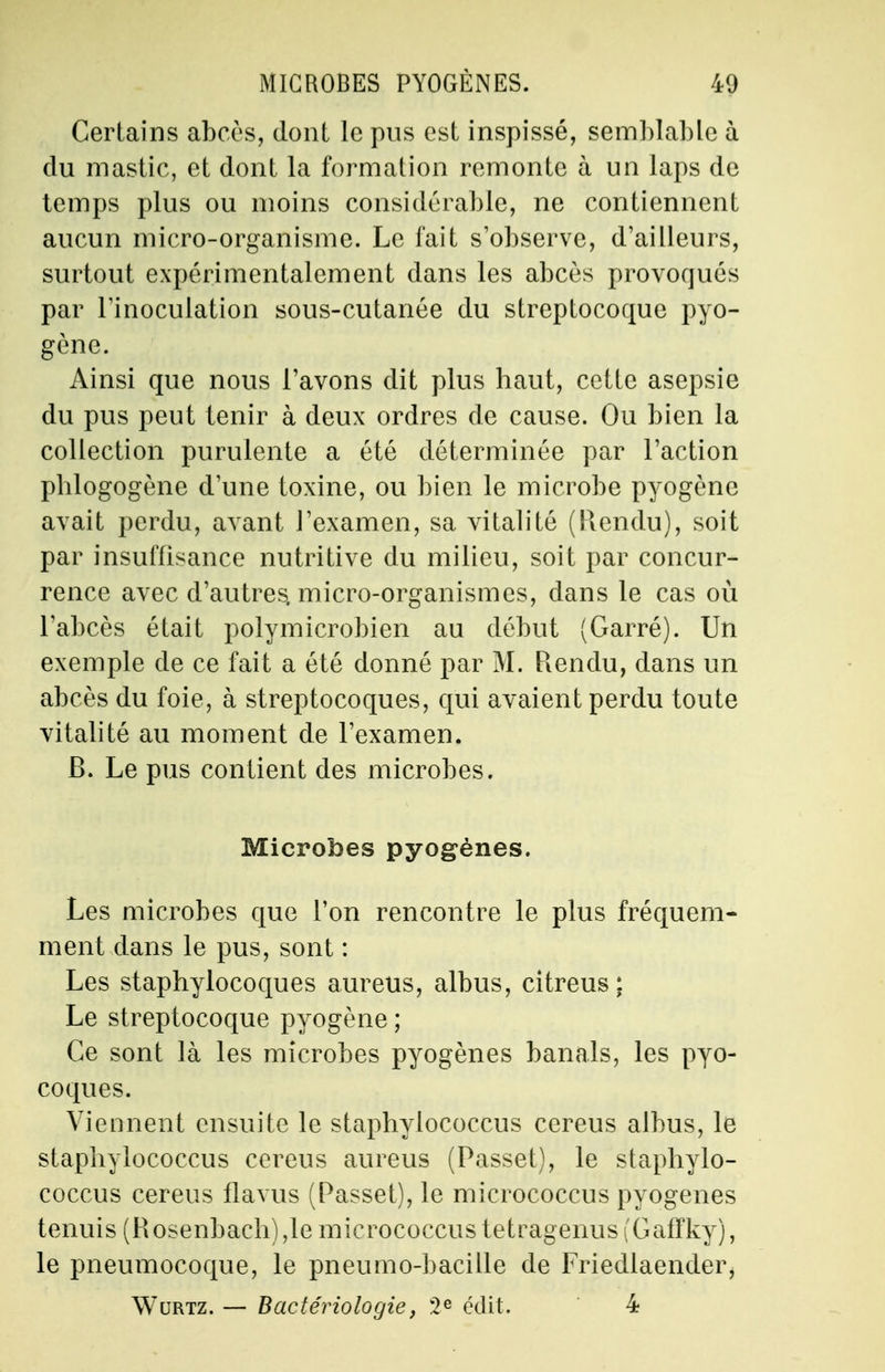 Certains abcès, dont le pus est inspissé, semblable à clu mastic, et dont la formation remonte à un laps de temps plus ou moins considérable, ne contiennent aucun micro-organisme. Le fait s'observe, d'ailleurs, surtout expérimentalement dans les abcès provoqués par l'inoculation sous-cutanée du streptocoque pyo- gène. Ainsi que nous l'avons dit plus haut, cette asepsie du pus peut tenir à deux ordres de cause. Ou bien la collection purulente a été déterminée par l'action pblogogène d'une toxine, ou bien le microbe pyogène avait perdu, avant l'examen, sa vitalité (Rendu), soit par insuffisance nutritive du milieu, soit par concur- rence avec d'autres, micro-organismes, dans le cas où l'abcès était polymicrobien au début (Garré). Un exemple de ce fait a été donné par M. Rendu, dans un abcès du foie, à streptocoques, qui avaient perdu toute vitalité au moment de l'examen. B. Le pus contient des microbes. Microbes pyogènes. Les microbes que l'on rencontre le plus fréquem- ment dans le pus, sont : Les staphylocoques aureus, albus, citreus : Le streptocoque pyogène ; Ce sont là les microbes pyogènes banals, les pyo- coques. Viennent ensuite le staphylococcus cereus albus, le staphylococcus cereus aureus (Passet), le staphylo- coccus cereus flavus (Passet), le micrococcus pyogènes tenuis (Rosenbach),le micrococcus tetragenus (Gaffky), le pneumocoque, le pneumo-bacille de Friedlaender, Wurtz. — Bactériologie, 2 e édit. 4