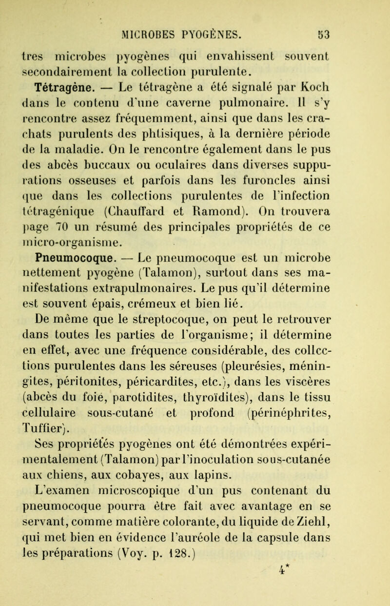 très microbes pyogènes qui envahissent souvent secondairement la collection purulente. Tétragène. — Le tétragène a été signalé par Koch dans le contenu d'une caverne pulmonaire. Il s'y rencontre assez fréquemment, ainsi que dans les cra- chats purulents des phtisiques, à la dernière période de la maladie. On le rencontre également dans le pus des abcès buccaux ou oculaires dans diverses suppu- rations osseuses et parfois dans les furoncles ainsi que dans les collections purulentes de l'infection tétragénique (Chaulïard et Ramond). On trouvera page 70 un résumé des principales propriétés de ce micro-organisme. Pneumocoque. — Le pneumocoque est un microbe nettement pyogène (Talamon), surtout dans ses ma- nifestations extrapulmonaires. Le pus qu'il détermine est souvent épais, crémeux et bien lié. De même que le streptocoque, on peut le retrouver dans toutes les parties de l'organisme; il détermine en effet, avec une fréquence considérable, des collec- tions purulentes dans les séreuses (pleurésies, ménin- gites, péritonites, péricardites, etc.), dans les viscères (abcès du foié, parotidites, thyroïdites), dans le tissu cellulaire sous-cutané et profond (périnéphrites, Tuf fier). Ses propriétés pyogènes ont été démontrées expéri- mentalement (Talamon) par l'inoculation sous-cutanée aux chiens, aux cobayes, aux lapins. L'examen microscopique d'un pus contenant du pneumocoque pourra être fait avec avantage en se servant, comme matière colorante, du liquide de Ziehl, qui met bien en évidence l'auréole de la capsule clans les préparations (Voy. p. 128.) 4*