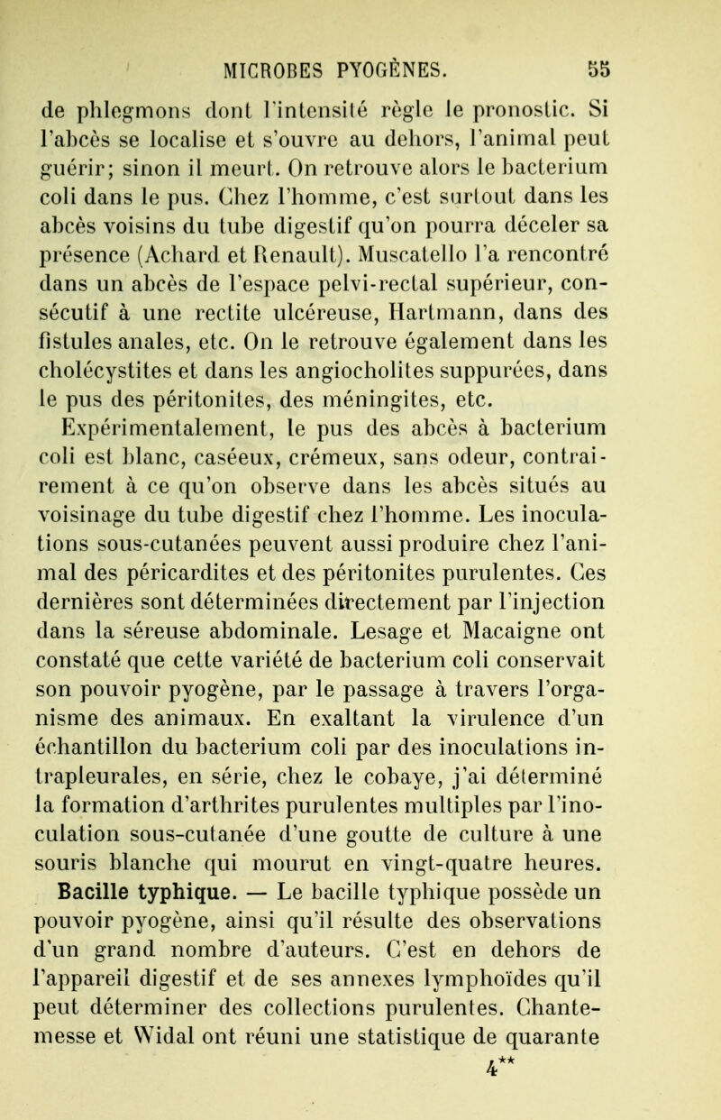 de phlegmons dont 1 Intensité règle Je pronostic. Si l'abcès se localise et s'ouvre au dehors, l'animal peut guérir; sinon il meurt. On retrouve alors le hacterium coli dans le pus. Chez l'homme, c'est surtout dans les abcès voisins du tube digestif qu'on pourra déceler sa présence (Achard et Renault). Muscatello l'a rencontré clans un abcès de l'espace pelvi-rectal supérieur, con- sécutif à une redite ulcéreuse, Hartmann, dans des fistules anales, etc. On le retrouve également dans les cholécystites et dans les angiocholites suppurées, dans le pus des péritonites, des méningites, etc. Expérimentalement, le pus des abcès à bacterium coli est blanc, caséeux, crémeux, sans odeur, contrai- rement à ce qu'on observe dans les abcès situés au voisinage du tube digestif chez l'homme. Les inocula- tions sous-cutanées peuvent aussi produire chez l'ani- mal des péricardites et des péritonites purulentes. Ces dernières sont déterminées directement par l'injection dans la séreuse abdominale. Lesage et Macaigne ont constaté que cette variété de bacterium coli conservait son pouvoir pyogène, par le passage à travers l'orga- nisme des animaux. En exaltant la virulence d'un échantillon du bacterium coli par des inoculations in- trapleurales, en série, chez le cobaye, j'ai déterminé la formation d'arthrites purulentes multiples par l'ino- culation sous-cutanée d'une goutte de culture à une souris blanche qui mourut en vingt-quatre heures. Bacille typhique. — Le bacille typhique possède un pouvoir pyogène, ainsi qu'il résulte des observations d'un grand nombre d'auteurs. C'est en dehors de l'appareil digestif et de ses annexes lymphoïdes qu'il peut déterminer des collections purulentes. Chante- messe et Widal ont réuni une statistique de quarante 4