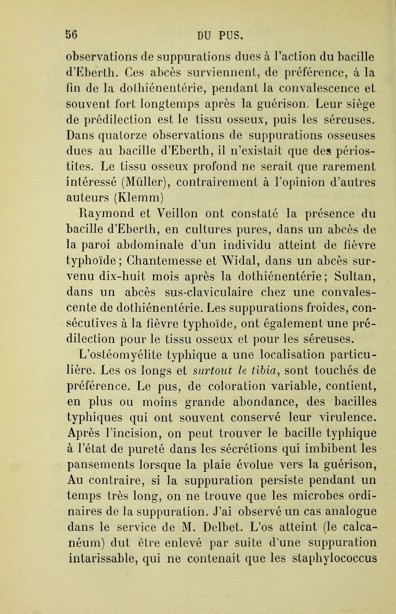 observations de suppurations dues à l'action du bacille d'Eberth. Ces abcès surviennent, de préférence, à la fin de la dothiénentérie, pendant la convalescence et souvent fort longtemps après la guérison. Leur siège de prédilection est le tissu osseux, puis les séreuses. Dans quatorze observations de suppurations osseuses dues au bacille d'Eberth, il n'existait que des périos- tites. Le tissu osseux profond ne serait que rarement intéressé (Mûller), contrairement à l'opinion d'autres auteurs (Klemm) Raymond et Veillon ont constaté la présence du bacille d'Eberth, en cultures pures, dans un abcès de la paroi abdominale d'un individu atteint de fièvre typhoïde ; Ghantemesse et Widal, clans un abcès sur- venu dix-huit mois après la dothiénentérie; Sultan, dans un abcès sus-claviculaire chez une convales- cente de dothiénentérie. Les suppurations froides, con- sécutives à la fièvre typhoïde, ont également une pré- dilection pour le tissu osseux et pour les séreuses. L'ostéomyélite typhique a une localisation particu- lière. Les os longs et surtout le tibia, sont touchés de préférence. Le pus, de coloration variable, contient, en plus ou moins grande abondance, des bacilles typhiques qui ont souvent conservé leur virulence. Après l'incision, on peut trouver le bacille typhique à l'état de pureté dans les sécrétions qui imbibent les pansements lorsque la plaie évolue vers la guérison, Au contraire, si la suppuration persiste pendant un temps très long, on ne trouve que les microbes ordi- naires de Ja suppuration. J'ai observé un cas analogue dans le service de M. Delbet. L'os atteint (le calca- néum) dut être enlevé par suite d'une suppuration intarissable, qui ne contenait que les staphylococcus